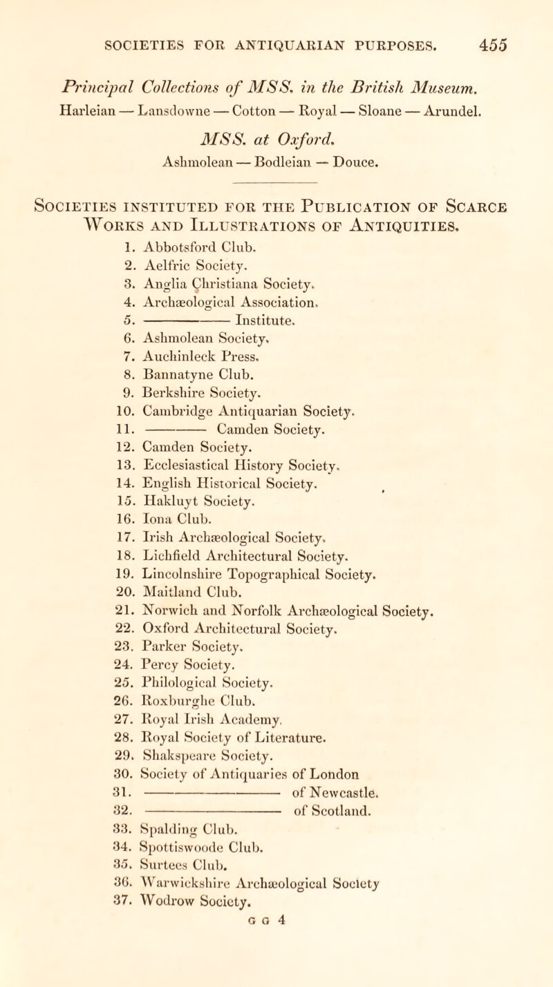 Principal Collections of MSS. in the British Museum. Harleian — Lansdowne — Cotton — Royal — Sloane — Arundel. MSS. at Oxford. Asliinolean — Bodleian — Douce. Societies instituted for the Publication of Scarce Works and Illustrations of Antiquities. 1. Abbotsford Club. 2. Aelfric Society. 3. Anglia Christiana Society. 4. Archaeological Association. 5. Institute. 6. Ashmolean Society. 7. Aucliinleck Press. 8. Bannatyne Club. 9. Berkshire Society. 10. Cambridge Antiquarian Society. 11. Camden Society. 12. Camden Society. 13. Ecclesiastical History Society. 14. English Historical Society. 15. Hakluyt Society. 16. Iona Club. 17. Irish Archaeological Society. 18. Lichfield Architectural Society. 19. Lincolnshire Topographical Society. 20. Maitland Club. 21. Norwich and Norfolk Archaeological Society. 22. Oxford Architectural Society. 23. Parker Society. 24. Percy Society. 25. Philological Society. 26. Roxburghe Club. 27. Royal Irish Academy. 28. Royal Society of Literature. 29. Shakspeare Society. 30. Society of Antiquaries of London 31. of Newcastle. 32. of Scotland. 33. Spalding Club. 34. Spottiswoode Club. 35. Surtees Club. 36. Warwickshire Archaeological Society 37. Wodrow Society.