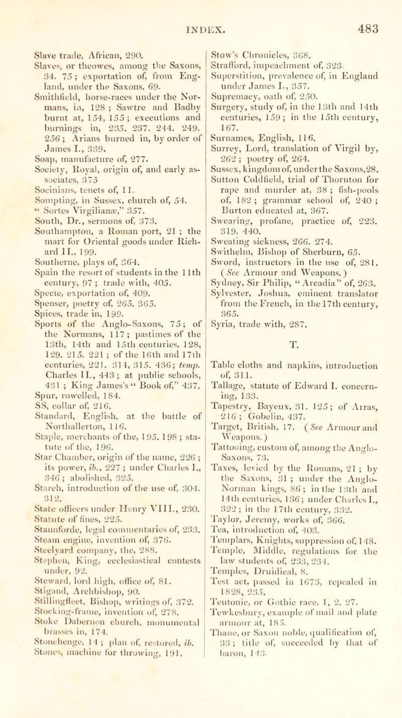 Slave trade, African, 290. Slaves, or theowes, among the Saxons, 34. 75; exportation of, from Eng- land, under the Saxons, 69. Smithfield, horse-races under the Nor- mans, in, 128 ; Sawtre and Badby burnt at, 154, 155; executions and burnings in, 235. 237. 244. 249. 256 ; Arians burned in, by order of James I., 339. Soap, manufacture of, 277. Society, Royal, origin of, and early as- sociates, 375 Soeinians, tenets of, 11. Sompting, in Sussex, church of, 54. “ Sui tes Virgilianaj,” 357. South, Dr., sermons of, 373. Southampton, a Roman port, 21 ; the mart for Oriental goods under Rich- ard 11.. 199. Southerne, plays of, 364. Spain the resort of students in the 11th century, 97 ; trade with, 405. Specie, exportation of, 409. Spenser, poetry of, 265. 365. Spices, trade in, 199. Sports of the Anglo-Saxons, 75; of the Normans, 117; pastimes of the 13th, 14th and 15th centuries, 128, 129. 215. 221 ; of the 16th and 17th centuries, 221. 314, 315. 436; temp, j Charles II., 443; at public schools, | 431 ; King James’s Book of,” 437. Spur, rowelled, 184. SS, collar of, 216. Standard, English, at the battle of Northallerton, 116. Staple, merchants of the, 1 95. 198 ; sta- tute of the, 1 96. Star Chamber, origin of the name, 226 ; its power, ib., 227 ; under Charles I., 346; abolished, 325. Starch, introduction of the use of, 304. 312. State officers under Henry VIII., 230. I Statute of fines, 225. Staunforde, legal commentaries of, 233. Steam engine, invention of, 376. Steelyard company, the, 288. Stephen, King, ecclesiastical contests under, 92. Steward, lord high, office of, 81. Stigand, Archbishop, 90. Stillingfleet, Bishop, writings of, 372. Stocking-frame, invention of, 278. Stoke Dabernon church, monumental brasses in, 174. Stonehenge, 14 ; plan of, restored, ib. Stones, machine for throwing, 191. O’ Stow’s Chronicles, 368. Strafford, impeachment of, 323. Superstition, prevalence of, in England under James I., 357. Supremacy, oath of, 250. Surgery, study of, in the 13th and 14th centuries, 159; in the 15th century, 167. Surnames, English, 116. Surrey, Lord, translation of Virgil by, 262 ; poetry of, 264. Sussex, kingdom of, underthe Saxons,28. Sutton Coldfield, trial of Thornton for rape and murder at, 38 ; fish-pools of, 182 ; grammar school of, 240 ; Burton educated at, 367. Swearing, profane, practice of, 223. 319. 440. Sweating sickness, 266. 274. Swithelm, Bishop of Sherburn, 65. Sword, instructors in the use of, 281. (See Armour and Weapons.) Sydney, Sir Philip, “Arcadia” of, 263. Sylvester, Joshua, eminent translator from the French, in the 17tli century, 365. Syria, trade with, 287. T. Table cloths and napkins, introduction of, 311. Tallage, statute of Edward I. concern- ing, 133. Tapestry, Bayeux, 31. 125; of Arras, 216 ; Gobelin, 437. Target, British, 17. (See Armour and Weapons.) Tattooing, custom of, among the Anglo- Saxons, 73. Taxes, levied by the Romans, 21 ; by the Saxons, 31 ; under the Anglo- Norman kings, 86; in the 13th and 14th centuries, 136; under Charles I., 322; in the 17th century, 332. Taylor, Jeremy, works of, 366. Tea, introduction of, 403. Templars, Knights, suppression of, 148. Temple, Middle, regulations for the law students of, 233, 234. Temples, Druidieal, 8. Test act, passed in 1673, repealed in 1828, 235. Teutonic, or Gothic race, 1, 2. 27. Tewkesbury, example of mail and plate armour at, 185. Thane, or Saxon noble, qualification of, 33; title of, succeeded by that of baron, 143.