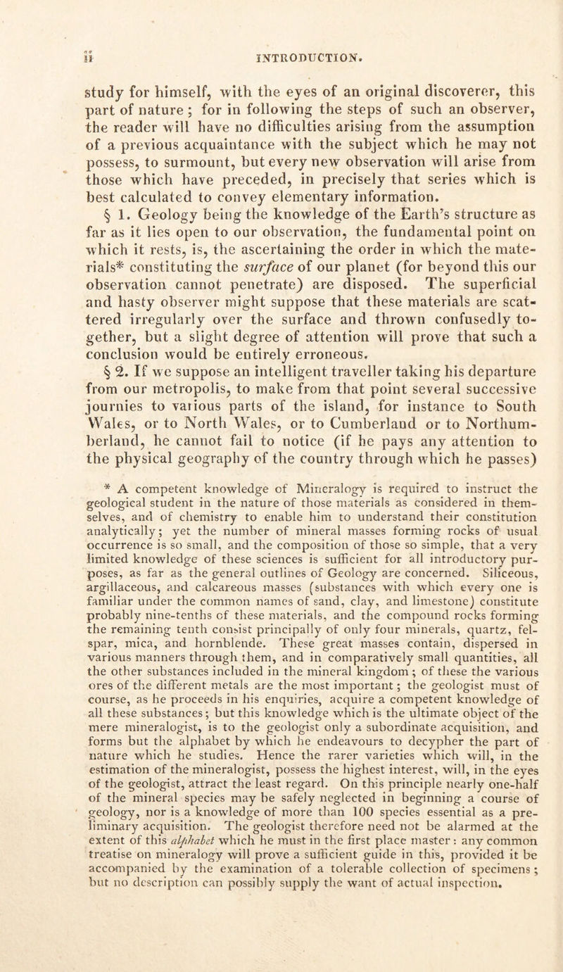study for himself, with the eyes of an original discoverer, this part of nature ; for in following the steps of such an observer, the reader will have no difficulties arising from the assumption of a previous acquaintance with the subject which he may not possess, to surmount, but every new observation will arise from those which have preceded, in precisely that series which is best calculated to convey elementary information. § 1. Geology being the knowledge of the Earth’s structure as far as it lies open to our observation, the fundamental point on which it rests, is, the ascertaining the order in wrhich the mate- rials* constituting the surface of our planet (for beyond this our observation cannot penetrate) are disposed. The superficial and hasty observer might suppose that these materials are scat- tered irregularly over the surface and thrown confusedly to- gether, but a slight degree of attention will prove that such a conclusion would be entirely erroneous. § 2. If we suppose an intelligent traveller taking his departure from our metropolis, to make from that point several successive journies to vaiious parts of the island, for instance to South Wales, or to North Wales, or to Cumberland or to Northum- berland, he cannot fail to notice (if he pays any attention to the physical geography of the country through which he passes) * A competent knowledge of Mineralogy is required to instruct the geological student in the nature of those materials as considered in them- selves, and of chemistry to enable him to understand their constitution analytically; yet the number of mineral masses forming rocks of usual occurrence is so small, and the composition of those so simple, that a very limited knowledge of these sciences is sufficient for all introductory pur- poses, as far as the general outlines of Geology are concerned. Siliceous, argillaceous, and calcareous masses (substances with which every one is familiar under the common names of sand, clay, and limestone) constitute probably nine-tenths cf these materials, and the compound rocks forming the remaining tenth consist principally of only four minerals, quartz, fel- spar, mica, and hornblende. These great masses contain, dispersed in various manners through them, and in comparatively small quantities, all the other substances included in the mineral kingdom ; of these the various ores of the different metals are the most important; the geologist must of course, as he proceeds in his enquiries, acquire a competent knowledge of all these substances; but this knowledge which is the ultimate object of the mere mineralogist, is to the geologist only a subordinate acquisition, and forms but the alphabet by which he endeavours to decypher the part of nature which he studies. Hence the rarer varieties which will, in the estimation of the mineralogist, possess the highest interest, will, in the eyes of the geologist, attract the least regard. On this principle nearly one-half of the mineral species may be safely neglected in beginning a course of geology, nor is a knowledge of more than 100 species essential as a pre- liminary acquisition. The geologist therefore need not be alarmed at the extent of this alphabet which he must in the first place master : any common treatise on mineralogy will prove a sufficient guide in this, provided it be accompanied by the examination of a tolerable collection of specimens; but no description can possibly supply the want of actual inspection.