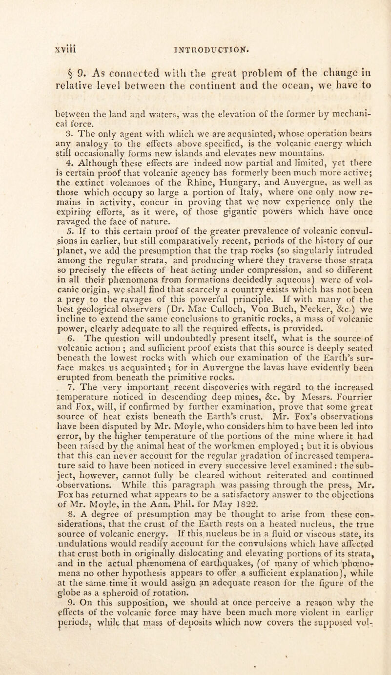 § 9. As connected with the great problem of the change in relative level between the continent and the ocean, we have to between the land and waters, was the elevation of the former by mechani- cal force. 3. The only agent with which we are acquainted, whose operation bears any analogy to the effects above specified, is the volcanic energy which Still occasionally forms new islands and elevates new mountains. 4. Although these effects are indeed now partial and limited, yet there is certain proof that volcanic agency has formerly been much more active; the extinct volcanoes of the Rhine, Hungary, and Auvergne, as well as those which occupy so large a portion of Italy, where one only now re- mains in activity, concur in proving that we now experience only the expiring efforts, as it were, of those gigantic powers which have once ravaged the face of nature. 5. If to this certain proof of the greater prevalence of volcanic convul- sions in earlier, but still comparatively recent, periods of the history of our planet, we add the presumption that the trap rocks (so singularly intruded among the regular strata, and producing where they traverse those strata so precisely the effects of heat acting under compression, and so different in all their phoenornena from formations decidedly aqueous) were of vol- canic origin, we shall find that scarcely a country exists which has not been a prey to the ravages of this powerful principle. If with many of the best geological observers (Dr. Mac Culloch, Von Buch, Necker, &c.) we incline to extend the same conclusions to granitic rocks, a mass of volcanic power, clearly adequate to all the required effects, is provided. 6. The question will undoubtedly present itself, what is the source of volcanic action ; and sufficient proof exists that this source is deeply seated beneath the lowest rocks with which our examination of the Earth’s sur- face makes us acquainted ; for in Auvergne the lavas have evidently been erupted from beneath the primitive rocks. 7. The very important recent discoveries with regard to the increased temperature noticed in descending deep mines, &c. by Messrs. Fourrier and Fox, will, if confirmed by further examination, prove that some great source of heat exists beneath the Earth’s crust. Mr. Fox’s observations have been disputed by Mr. Moyle, who considers him to have been led into error, by the higher temperature of the portions of the mine where it had been raised by the animal heat of the workmen employed ; but it is obvious that this can never account for the regular gradation of increased tempera- ture said to have been noticed in every successive level examined : the sub- ject, however, cannot fully be cleared without reiterated and continued observations. While this paragraph was passing through the press, Mr. Fox has returned what appears to be a satisfactory answer to the objections of Mr. Moyle, in the Ann. Phil, for May 1822. 8. A degree of presumption may be thought to arise from these con- siderations, that the crust of the Earth rests on a heated nucleus, the true source of volcanic energy. If this nucleus be in a fluid or viscous state, its undulations would readily account for the convulsions which have affected that crust both in originally dislocating and elevating portions of its strata, and in the actual phoenornena of earthquakes, (of many of which pheeno- mena no other hypothesis appears to offer a sufficient explanation), while at the same time it would assign an adequate reason for the figure of the globe as a spheroid of rotation. 9. On this supposition, we should at once perceive a reason why the effects of the volcanic force may have been much more violent in earlier periods, while that mass of deposits which now covers the supposed vol- •v *