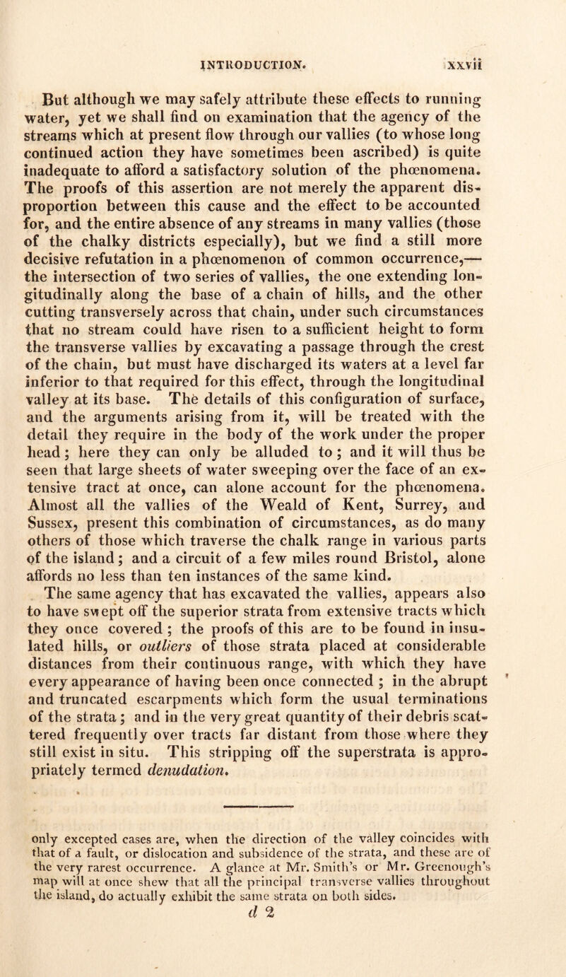 But although we may safely attribute these effects to running water, yet we shall find on examination that the agency of the streams which at present flow through our vallies (to whose long continued action they have sometimes been ascribed) is quite inadequate to afford a satisfactory solution of the phenomena. The proofs of this assertion are not merely the apparent dis- proportion between this cause and the effect to be accounted for, and the entire absence of any streams in many vallies (those of the chalky districts especially), but we find a still more decisive refutation in a phenomenon of common occurrence,— the intersection of two series of vallies, the one extending Ion- gitudinally along the base of a chain of hills, and the other cutting transversely across that chain, under such circumstances that no stream could have risen to a sufficient height to form the transverse vallies by excavating a passage through the crest of the chain, but must have discharged its waters at a level far inferior to that required for this effect, through the longitudinal valley at its base. The details of this configuration of surface, and the arguments arising from it, will be treated with the detail they require in the body of the work under the proper head; here they can only be alluded to ; and it will thus be seen that large sheets of water sweeping over the face of an ex- tensive tract at once, can alone account for the phenomena. Almost all the vallies of the Weald of Kent, Surrey, and Sussex, present this combination of circumstances, as do many others of those which traverse the chalk range in various parts of the island; and a circuit of a few miles round Bristol, alone affords no less than ten instances of the same kind. The same agency that has excavated the vallies, appears also to have swept off the superior strata from extensive tracts which they once covered ; the proofs of this are to be found in insu- lated hills, or outliers of those strata placed at considerable distances from their continuous range, with which they have every appearance of having been once connected ; in the abrupt and truncated escarpments which form the usual terminations of the strata; and in the very great quantity of their debris scat- tered frequently over tracts far distant from those where they still exist in situ. This stripping off the superstrata is appro- priately termed denudation. only excepted cases are, when the direction of the valley coincides with that of a fault, or dislocation and subsidence of the strata, and these are of the very rarest occurrence. A glance at Mr. Smith’s or Mr. Greenough’s map will at once shew that all the principal transverse vallies throughout the island, do actually exhibit the same strata on both sides. d 2