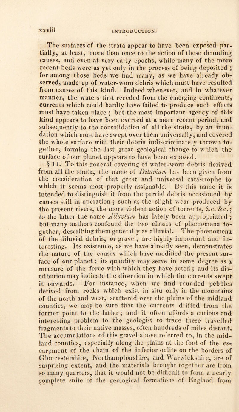 The surfaces of the strata appear to have been exposed par- tially, at least, more than once to the action of these denuding causes, and even at very early epochs, while many of the more recent beds were as yet only in the process of being deposited ; for among those beds we find many, as we have already obr served, made up of water-worn debris which must have resulted from causes of this kind. Indeed whenever, and in whatever manner, the waters first receded from the emerging continents, currents which could hardly have failed to produce such effects must have taken place ; but the most important agency of this kind appears to have been exerted at a more recent period, and subsequently to the consolidation of all the strata, by an inun- dation which must have swept over them universally, and covered the whole surface with their debris indiscriminately thrown to- gether, forming the last great geological change to which the surface of our planet appears to have been exposed. §11. To this general covering of water-worn debris derived from all the strata, the name of Diluvium has been given from the consideration of that great and universal catastrophe to which it seems most properly assignable. By this name it is intended to distinguish it from the partial debris occasioned by- causes still in operation ; such as the slight w ear produced by the present rivers, the more violent action of torrents, &c. &c.; to the latter the name Alluvium has lately been appropriated ; but many authors confound the two classes of phoenomena to- gether, describing them generally as alluvial. The phoenomena of the diluvial debris, or gravel, are highly important and in- teresting. Its existence, as we have already seen, demonstrates the nature of the causes which have modified the present sur- face of our planet; its quantity may serve in some degree as a measure of the force with which they have acted ; and its dis- tribution may indicate the direction in which the currents swept it onwards. For instance, when we find rounded pebbles derived from rocks which exist in situ only in the mountains of the north and west, scattered over the plains of the midland counties, we may be sure that the currents drifted from the former point to the latter; and it often affords a curious and interesting problem to the geologist to trace these travelled fragments to their native masses, often hundreds of miles distant. The accumulations of this gravel above referred to, in the mid- land counties, especially along the plains at the foot of the es- carpment of the chain of the inferior oolite on the borders of Gloucestershire, Northamptonshire, and Warwickshire, are of surprising extent, and the materials brought together are from so many quarters, that it would not be difficult to form a nearly complete suite of the geological formations of England from