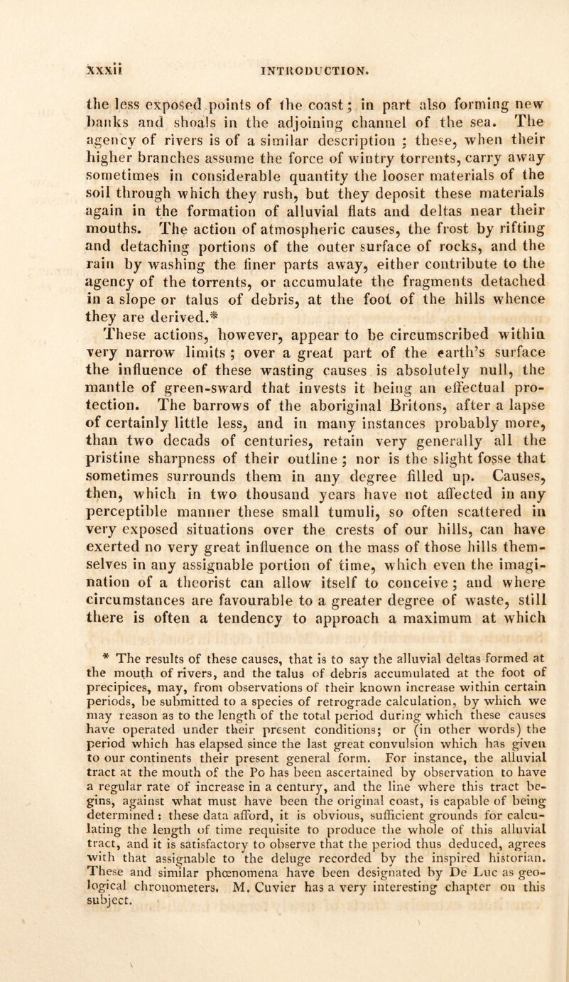 the less exposed points of the coast; in part also forming new banks and shoals in the adjoining channel of the sea. The agency of rivers is of a similar description ; these, when their higher branches assume the force of wintry torrents, carry away sometimes in considerable quantity the looser materials of the soil through which they rush, but they deposit these materials again in the formation of alluvial fiats and deltas near their mouths. The action of atmospheric causes, the frost by rifting and detaching portions of the outer surface of rocks, and the rain by washing the finer parts away, either contribute to the agency of the torrents, or accumulate the fragments detached in a slope or talus of debris, at the foot of the hills whence they are derived.^ These actions, however, appear to be circumscribed within very narrow limits ; over a great part of the earth’s surface the influence of these wasting causes is absolutely null, the mantle of green-sward that invests it being an effectual pro- tection. The barrows of the aboriginal Britons, after a lapse of certainly little less, and in many instances probably more, than two decads of centuries, retain very generally all the pristine sharpness of their outline ; nor is the slight fosse that sometimes surrounds them in any degree filled up. Causes, then, which in two thousand years have not afiected in any perceptible manner these small tumuli, so often scattered in very exposed situations over the crests of our hills, can have exerted no very great influence on the mass of those hills them- selves in any assignable portion of time, which even the imagi- nation of a theorist can allow itself to conceive ; and where circumstances are favourable to a greater degree of waste, still there is often a tendency to approach a maximum at which * The results of these causes, that is to say the alluvial deltas formed at the mouth of rivers, and the talus of debris accumulated at the foot of precipices, may, from observations of their known increase within certain periods, be submitted to a species of retrograde calculation, by which we may reason as to the length of the total period during which these causes have operated under their present conditions; or (in other words) the period which has elapsed since the last great convulsion which has given to our continents their present general form. For instance, the alluvial tract at the mouth of the Po has been ascertained by observation to have a regular rate of increase in a century, and the line where this tract be- gins, against what must have been the original coast, is capable of being determined: these data afford, it is obvious, sufficient grounds for calcu- lating the length of time requisite to produce the whole of this alluvial tract, and it is satisfactory to observe that the period thus deduced, agrees with that assignable to the deluge recorded by the inspired historian. These and similar phenomena have been designated by De Luc as geo- logical chronometers. M. Cuvier has a very interesting chapter on this subject.