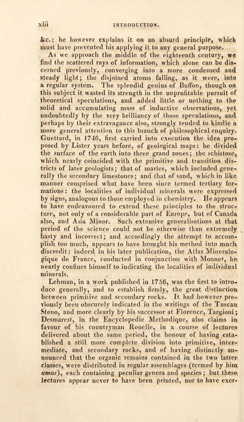 Stc.: he however explains it on an absurd principle, which must have prevented his applying it to any general purpose. As we approach the middle of the eighteenth century, we find the scattered rays of information, which alone can be dis- cerned previously, converging into a more condensed and steady light; the disjoined atoms falling, as it were, into a regular system. The splendid genius of Bufifon, though on this subject it wasted its strength in the unprofitable pursuit of theoretical speculations, and added little or nothing to the solid and accumulating mass of inductive observations, yet undoubtedly by the very brilliancy of those speculations, and perhaps by their extravagance also, strongly tended to kindle a more general attention to this branch of philosophical enquiry. Guettard, in 1746, first carried into execution the idea pro- posed by Lister years before, of geological maps: he divided the surface of the earth into three grand zones; the schistose, which nearly coincided with the primitive and tiansition dis- tricts of later geologists; that of marles, which included gene- rally the secondary limestones; and that of sand, which in like manner comprised what have been since termed tertiary for- mations: the localities of individual minerals were expressed by signs, analogous to those employed in chemistry. He appears to have endeavoured to extend these principles to the struc- ture, not only of a considerable part of Europe, but of Canada also, and Asia Minor. Such extensive generalisations at that period of the science could not be otherwise than extremely hasty and incorrect; and accordingly the attempt to accom- plish too much, appears to have brought his method into much discredit: indeed in his later publication, the Atlas Mineralo- gique de France, conducted in conjunction with Monnet, he nearly confines himself to indicating the localities of individual minerals. Lehman, in a work published in 1756, wras the first to intro- duce generally, and to establish firmly, the great distinction between primitive and secondary rocks. It had however pre- viously been obscurely indicated in the writings of the Tuscan Steno, and more clearly by his successor at Florence, Targioni; Desmarest, in the Encyclopedie Methodique, also claims in favour of his countryman Rouelle, in a course of lectures delivered about the same period, the honour of having esta- blished a still more complete division into primitive, inter- mediate, and secondary rocks, and of having distinctly an- nounced that the organic remains contained in the two latter classes, were distributed in regular assemblages (termed by him amas), each containing peculiar genera and species ; but these lectures appear never to have been printed, nor to have exer-