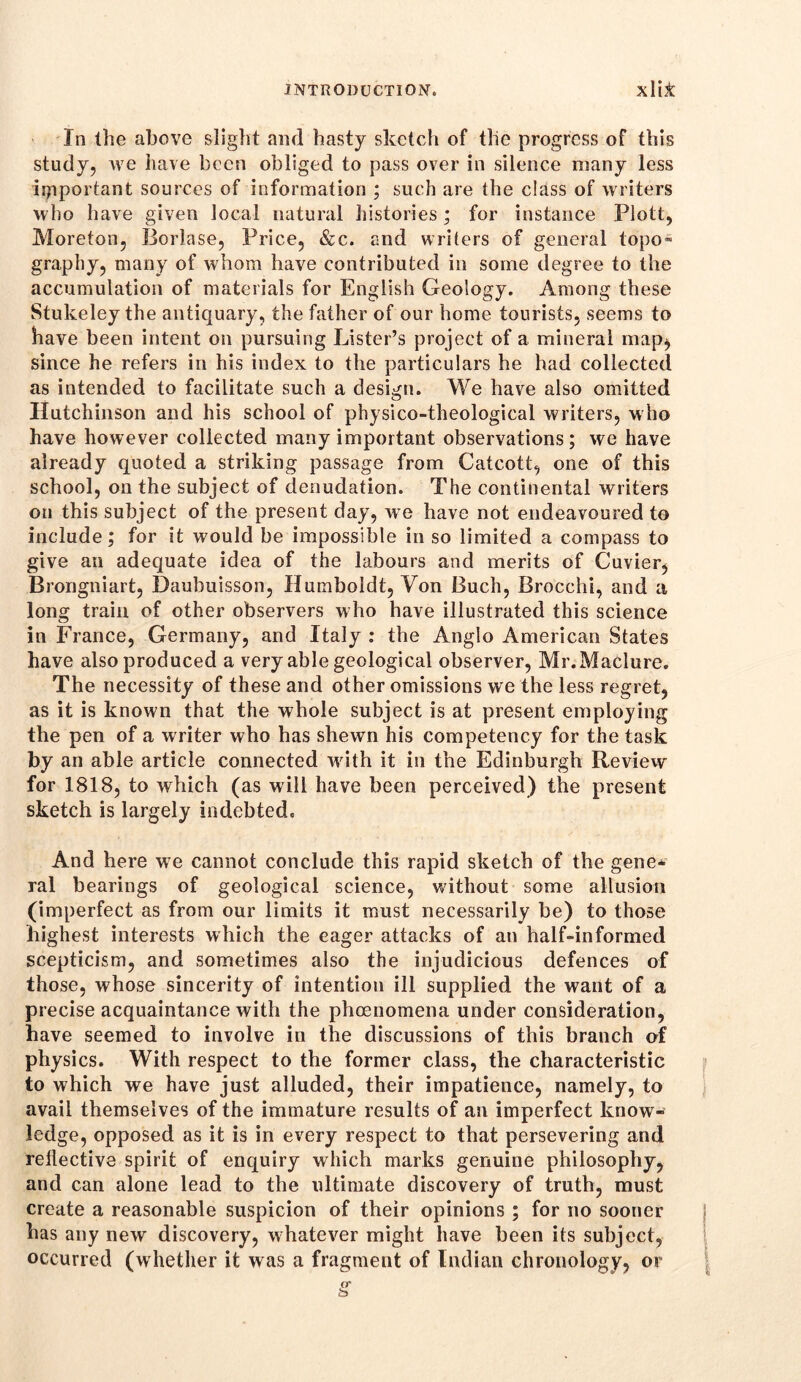 In the above slight aiul hasty sketch of the progress of this study, we have been obliged to pass over in silence many less important sources of information ; such are the class of writers who have given local natural histories ; for instance Plott, Moreton, Borlase, Price, &c. and writers of general topo- graphy, many of whom have contributed in some degree to the accumulation of materials for English Geology. Among these Stukeley the antiquary, the father of our home tourists, seems to have been intent on pursuing Lister’s project of a mineral map, since he refers in his index to the particulars he had collected as intended to facilitate such a design. We have also omitted Hutchinson and his school of physico-theological writers, who have however collected many important observations; we have already quoted a striking passage from Cafcott, one of this school, on the subject of denudation. The continental writers on this subject of the present day, we have not endeavoured to include; for it would be impossible in so limited a compass to give an adequate idea of the labours and merits of Cuvier, Brongniart, Daubuisson, Humboldt, Von Buch, Brocchi, and a long train of other observers who have illustrated this science in France, Germany, and Italy : the Anglo American States have also produced a very able geological observer, Mr.Maclure. The necessity of these and other omissions we the less regret, as it is known that the whole subject is at present employing the pen of a writer who has shewn his competency for the task by an able article connected writh it in the Edinburgh Review for 1818, to which (as will have been perceived) the present sketch is largely indebted. And here we cannot conclude this rapid sketch of the gene* ral bearings of geological science, without some allusion (imperfect as from our limits it must necessarily be) to those highest interests which the eager attacks of an half-informed scepticism, and sometimes also the injudicious defences of those, whose sincerity of intention ill supplied the want of a precise acquaintance with the phoenomena under consideration, have seemed to involve in the discussions of this branch of physics. With respect to the former class, the characteristic to which we have just alluded, their impatience, namely, to avail themselves of the immature results of an imperfect know- ledge, opposed as it is in every respect to that persevering and reflective spirit of enquiry which marks genuine philosophy, and can alone lead to the ultimate discovery of truth, must create a reasonable suspicion of their opinions ; for no sooner has any new discovery, whatever might have been its subject, occurred (whether it was a fragment of Indian chronology, or