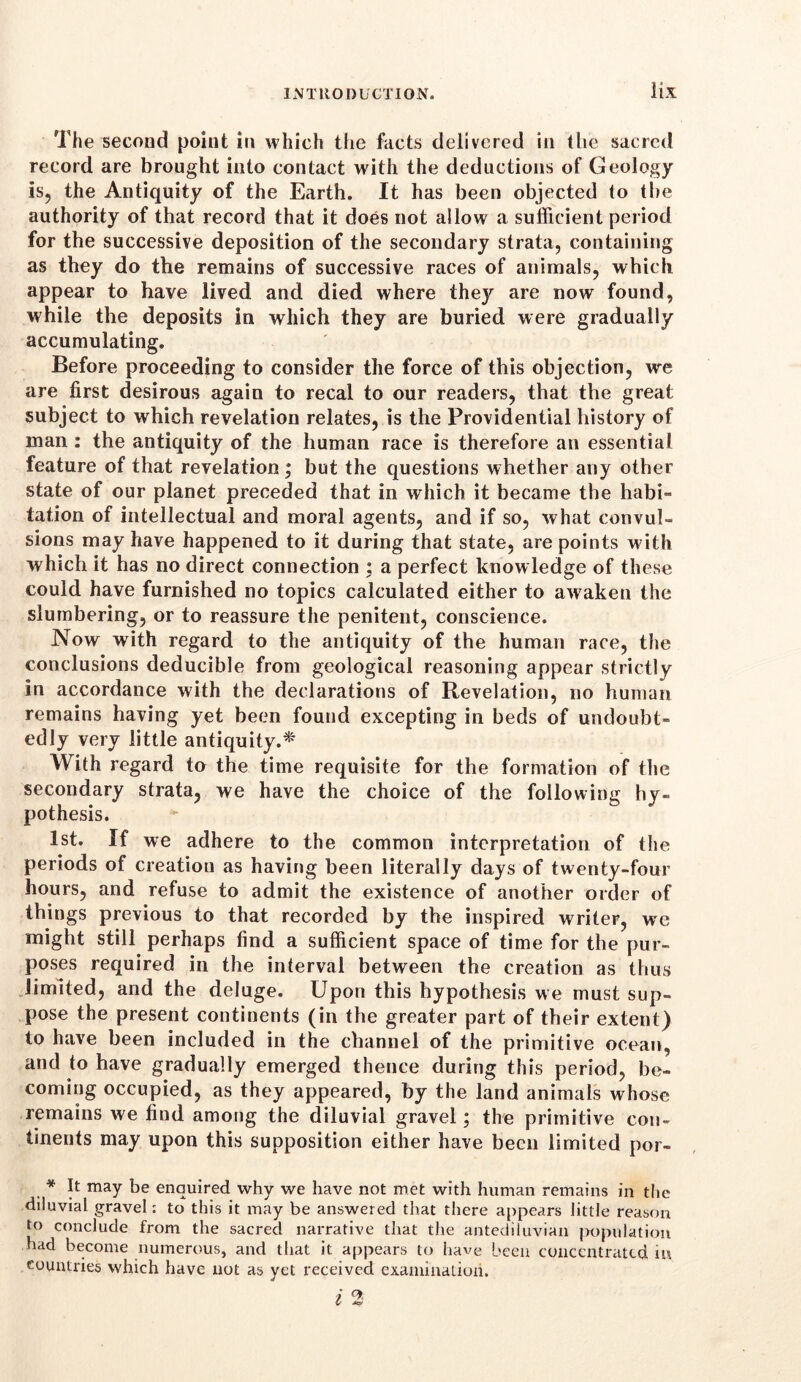 The second point in which the facts delivered in the sacred record are brought into contact with the deductions of Geology is, the Antiquity of the Earth. It has been objected to the authority of that record that it does not allow a sufficient period for the successive deposition of the secondary strata, containing as they do the remains of successive races of animals, which appear to have lived and died where they are now found, while the deposits in which they are buried were gradually accumulating. Before proceeding to consider the force of this objection, we are first desirous again to recal to our readers, that the great subject to which revelation relates, is the Providential history of man : the antiquity of the human race is therefore an essential feature of that revelation; but the questions whether any other state of our planet preceded that in which it became the habi- tation of intellectual and moral agents, and if so, what convul- sions may have happened to it during that state, are points with which it has no direct connection ; a perfect knowledge of these could have furnished no topics calculated either to awaken the slumbering, or to reassure the penitent, conscience. Now with regard to the antiquity of the human race, the conclusions deducible from geological reasoning appear strictly in accordance with the declarations of Revelation, no human remains having yet been found excepting in beds of undoubt- edly very little antiquity.* With regard to the time requisite for the formation of the secondary strata, we have the choice of the following hy- pothesis. 1st. If we adhere to the common interpretation of the periods of creation as having been literally days of twenty-four hours, and refuse to admit the existence of another order of things previous to that recorded by the inspired writer, we might still perhaps find a sufficient space of time for the pur- poses required in the interval between the creation as thus limited, and the deluge. Upon this hypothesis we must sup- pose the present continents (in the greater part of their extent) to have been included in the channel of the primitive ocean, and to have gradually emerged thence during this period, be- coming occupied, as they appeared, by the land animals whose remains we find among the diluvial gravel; the primitive con- tinents may upon this supposition either have been limited por- * It may be enquired why we have not met with human remains in the diluvial gravel: to this it may be answered that there appears little reason to conclude from the sacred narrative that the antediluvian population had become numerous, and that it appears to have been concentrated iu countries which have not as yet received examination.