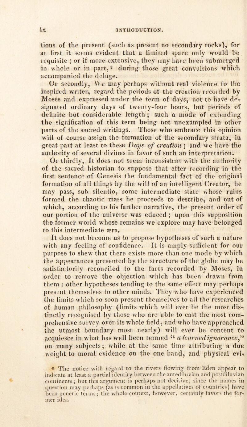 tions of the present (such as present no secondary rocks), for at first it seems evident that a limited space only would be requisite ; or if more extensive,, they may have been submerged in whole or in part,* during those great convulsions which accompanied the deluge. Ur secondly, We may perhaps without real violence to the inspired writer, regard the periods of the creation recorded by Moses and expressed under the term of days, not to have de- signated ordinary days of twenty-four hours, but periods of definite but considerable length ; such a mode of extending the signification of this term being not unexampled in other parts of the sacred writings. Those who embrace this opinion will of course assign the formation of the secondary strata, in great pait at least to these Days of creation; and we have the authority of several divines in favor of such an interpretation. Or thirdly, It does not seem inconsistent with the authority of the sacred historian to suppose that after recording in the first sentence of Genesis the fundamental fact of the original formation of all things by the w ill of an intelligent Creator, he may pass, sub silentio, some intermediate state whose ruins formed the chaotic mass he proceeds to describe, and out of which, according to his farther narrative, the present order of our portion of the universe was educed ; upon this supposition the former world whose remains we explore may have belonged to this intermediate aera. It does not become us to propose hypotheses of such a nature with any feeling of confidence. It is amply sufficient for our purpose to shew that there exists more than one mode by which the appearances presented by the structure of the globe may be satisfactorily reconciled to the facts recorded by Moses, in order to remove the objection wdiich has been drawn from them : other hypotheses tending to the same effect may perhaps present themselves to other minds. They who have experienced the limits which so soon present themselves to all the researches of human philosophy (limits which will ever be the most dis- tinctly recognised by those who are able to cast the most com- prehensive survey over its whole field, and w ho have approached the utmost boundary most nearly) will ever be content to acquiesce in what has w ell been termed “ a learned ignorance, * on many subjects; while at the same time attributing a due weight to moral evidence on the one hand, and physical evi- * The notice with regard to the rivers flowing from Eden appear to indicate at least a partial identity between the antediluvian and postdiluvian continents; but this argument is perhaps not decisive, since the names in question may perhaps (as is common in the appellatives of countries) have been generic teims; the whole context, however, certainly favors the for- mer idea.