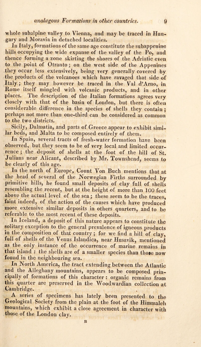 whole subalpine valley to Vienna, and may he traced in Hun- gary and Moravia in detached localities. In Italy, formations of the same age constitute the subappenine hills occupying the wide expanse of the valley of the Po, and thence forming a zone skirting the shores of the Adriatic even to the point of Otranto; on the west side of the Appenines they occur less extensively, being very generally covered by the products of the volcanoes which have ravaged that side of Italy; they may however be traced in the Val d’Arno, in Rome itself mingled with volcanic products, and in other places. The description of the Italian formations agrees very closely with that of the basin of London, but there is often considerable difference in the species of shells they contain; perhaps not more than one-third can be considered as common to the two districts. Sicily, Dalmatia, and parts of Greece appear to exhibit simi- lar beds, and Malta to be composed entirely of them. In Spain, several tracts of fresh-water formation have been observed, but they seem to be of very local and limited occur- rence ; the deposit of shells at the foot of the hill of St. Julians near Alicant, described by Mr. Townshend, seems to be clearly of this age. In the north of Europe, Count Von Buch mentions that at the head of several of the Norwegian Firths surrounded by primitive hills, he found small deposits of clay full of shells resembling the recent, but at the height of more than 100 feet above the actual level of the sea; these seem to be the traces, faint indeed, of the action of the causes which have produced more extensive similar deposits in others quarters, and to be referable to the most recent of these deposits. In Iceland, a deposit of this nature appears to constitute the solitary exception to the general prevalence of igneous products in the composition of that country; for we find a hill of clay, full of shells of the Venus Islandica, near Husavik, mentioned as the only instance of the occurrence of marine remains in that island : the shells are of a smaller species than those now found in the neighbouring sea. In North America, the tract extending between the Atlantic and the Alleghany mountains, appears to be composed prin- cipally of formations of this character : organic remains from this quarter are preserved in the Woodwardian collection at Cambridge. A series of specimens has lately been presented to the Geological Society from the plain at the foot of the Himmaleh mountains, which exhibit a close agreement in character with those of the London clay. B