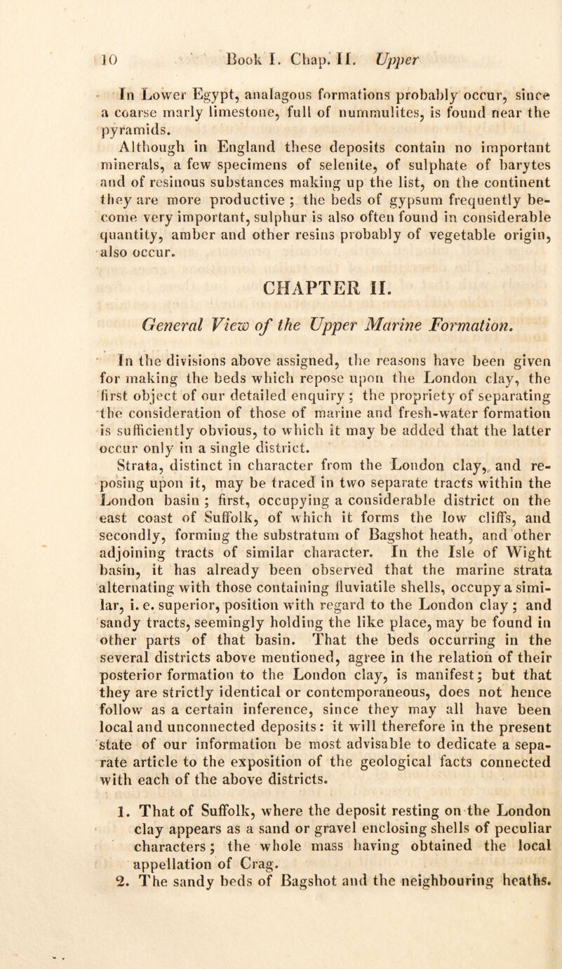 In Lower Egypt, analagous formations probably occur, since a coarse marly limestone, full of nurnmulites, is found near the pyramids. Although in England these deposits contain no important minerals, a few specimens of selenite, of sulphate of barytes and of resinous substances making up the list, on the continent they are more productive; the beds of gypsum frequently be- come very important, sulphur is also often found in considerable quantity, amber and other resins probably of vegetable origin, also occur. CHAPTER II. General View of the Upper Marine Formation. In the divisions above assigned, the reasons have been given for making the beds which repose upon the London clay, the first object of our detailed enquiry ; the propriety of separating the consideration of those of marine and fresh-water formation is sufficiently obvious, to which it may be added that the latter occur only in a single district. Strata, distinct in character from the London clay, and re- posing upon it, may be traced in two separate tracts within the London basin ; first, occupying a considerable district on the east coast of Suffolk, of which it forms the low cliffs, and secondly, forming the substratum of Bagshot heath, and other adjoining tracts of similar character. In the Isle of Wight basin, it has already been observed that the marine strata alternating with those containing fluviatile shells, occupy a simi- lar, i. e. superior, position with regard to the London clay ; and sandy tracts, seemingly holding the like place, may be found in other parts of that basin. That the beds occurring in the several districts above mentioned, agree in the relation of their posterior formation to the London clay, is manifest; but that they are strictly identical or contemporaneous, does not hence follow as a certain inference, since they may all have been local and unconnected deposits: it will therefore in the present state of our information be most advisable to dedicate a sepa- rate article to the exposition of the geological facts connected with each of the above districts. 1. That of Suffolk, where the deposit resting on the London clay appears as a sand or gravel enclosing shells of peculiar characters; the whole mass having obtained the local appellation of Crag. 2. The sandy beds of Bagshot and the neighbouring heaths.