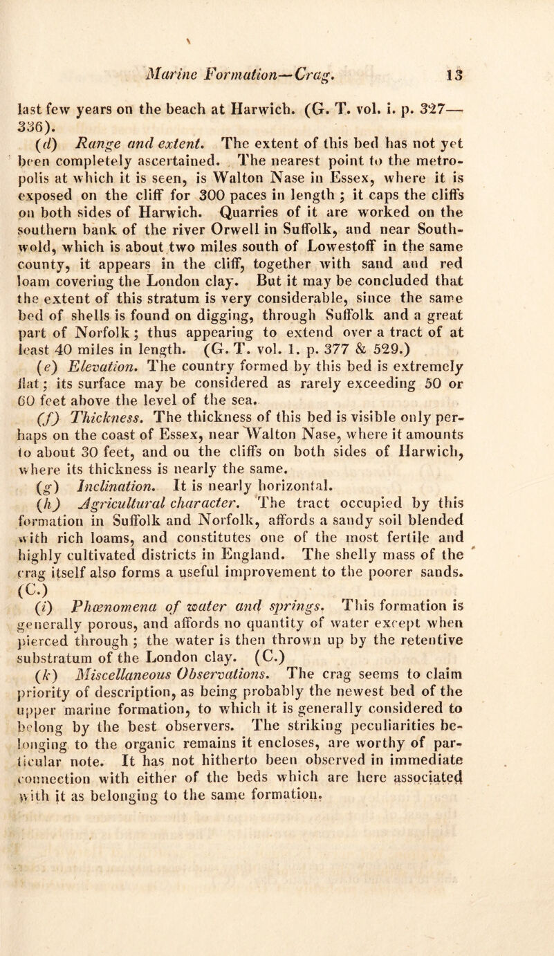 last few years on the beach at Harwich. (G. T. vol. i. p. 327— 336). (d) Range and extent. The extent of this bed has not yet been completely ascertained. The nearest point to the metro- polis at which it is seen, is Walton Nase in Essex, where it is exposed on the cliff for 300 paces in length ; it caps the cliffs on both sides of Harwich. Quarries of it are worked on the southern bank of the river Orwell in Suffolk, and near South- wold, which is about two miles south of Lowestoff in the same county, it appears in the cliff, together with sand and red loam covering the London clay. But it may be concluded that the extent of this stratum is very considerable, since the same bed of shells is found on digging, through Suffolk and a great part of Norfolk; thus appearing to extend over a tract of at least 40 miles in length. (G. T. vol. 1. p. 377 & 529.) (<?) Elevation. The country formed by this bed is extremely flat; its surface may be considered as rarely exceeding 50 or CO feet above the level of the sea. (f) Thickness. The thickness of this bed is visible only per- haps on the coast of Essex, near ^falton Nase, where it amounts to about 30 feet, and ou the cliffs on both sides of Harwich, where its thickness is nearly the same. (g) Inclination. It is nearly horizontal. (h) Agricultural character. The tract occupied by this formation in Suffolk and Norfolk, affords a sandy soil blended with rich loams, and constitutes one of the most fertile and highly cultivated districts in England. The shelly mass of the crag itself also forms a useful improvement to the poorer sands. (C.) (i) Phenomena of zoater and springs. This formation is generally porous, and affords no quantity of water except when pierced through ; the water is then thrown up by the retentive substratum of the London clay. (C.) (k) Miscellaneous Observations. The crag seems to claim priority of description, as being probably the newest bed of the upper marine formation, to which it is generally considered to belong by the best observers. The striking peculiarities be- longing to the organic remains it encloses, are worthy of par- ticular note. It has not hitherto been observed in immediate connection with either of the beds which are here associatecl pith it as belonging to the same formation.