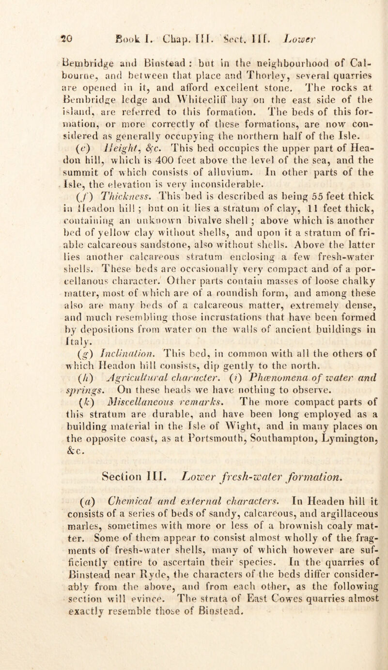 Bembridge and Rinstead : but in the neighbourhood of Cal- bourne, and between that place and Thorley, several quarries are opened in it, and afford excellent stone. The rocks at Bembridge ledge and Whited iff bay on the east side of the island, are referred to this formation. The beds of this for- mation, or more correctly of these formations, are now con- sidered as generally occupying the northern half of the Isle. (c) Height, Sfc. This bed occupies the upper part of Hea- don hill, which is 400 feet above the level of the sea, and the summit of which consists of alluvium. In other parts of the Isle, the elevation is very inconsiderable. (/) Thickness. This bed is described as being 55 feet thick in lleadon hill ; but on it lies a stratum of clay, 11 feet thick, containing an unknown bivalve shell ; above Avhich is another bed of yellow clay without shells, and upon it a stratum of fri- able calcareous sandstone, also without shells. Above the latter lies another calcareous stratum enclosing a few fresh-water shells. These beds are occasionally very compact and of a por- cellanous character. Other parts contain masses of loose chalky matter, most of which are of a roundish form, and among these also are many beds of a calcareous matter, extremely dense, and much resembling ihose incrustations that have been formed by depositions from water on the wTalls of ancient buildings in Italy. (g) Inclination. This bed, in common with all the others of which lleadon hill consists, dip gently to the north. (h) Agricultural character. (?) Phenomena, of water and springs. On these heads we have nothing to observe. M Miscellaneous remarks. The more compact parts of this stratum are durable, and have been long employed as a building material in the Isle of Wight, and in many places on the opposite coast, as at Portsmouth, Southampton, Lymington, &c. Section III. Lower fresh-water formation. (r/) Chemical and external characters. In Headen hill it consists of a series of beds of sandy, calcareous, and argillaceous marles, sometimes with more or less of a brownish coaly mat- ter. Some of them appear to consist almost wholly of the frag- ments of fresh-water shells, many of which however are suf- ficiently entire to ascertain their species. In the quarries of Binstead near Ryde, the characters of the beds differ consider- ably from the above, and from each other, as the following section will evince. The strata of East Cowes quarries almost exactly resemble those of Binslead. «