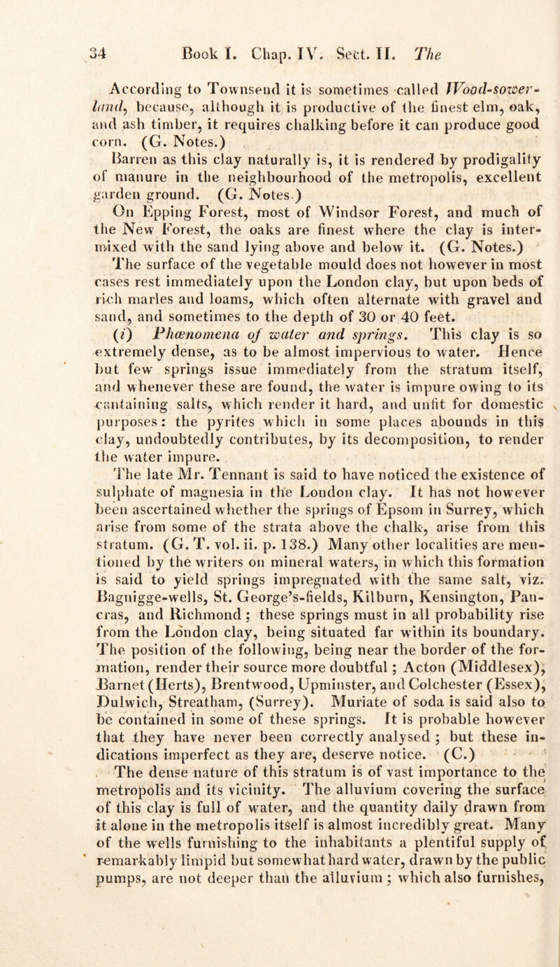 According to Townsend it is sometimes called JVood-sower- lanil, because, although it is productive of the finest elm, oak, and ash timber, it requires chalking before it can produce good corn. (G. Notes.) Barren as this clay naturally is, it is rendered by prodigality of manure in the neighbourhood of the metropolis, excellent garden ground. (G. Notes ) On Epping Forest, most of Windsor Forest, and much of the New Forest, the oaks are finest where the clay is inter- mixed with the sand lying above and below it. (G. Notes.) The surface of the vegetable mould does not however in most cases rest immediately upon the London clay, but upon beds of rich marles and loams, which often alternate with gravel and sand, and sometimes to the depth of 30 or 40 feet. (0 Phenomena oj water and springs. This clay is so extremely dense, as to be almost impervious to water. Bence but few springs issue immediately from the stratum itself, and whenever these are found, the water is impure owing to its cantaining salts, which render it hard, and unfit for domestic purposes: the pyrites which in some places abounds in this clay, undoubtedly contributes, by its decomposition, to render the water impure. The late Mr. Tennant is said to have noticed the existence of sulphate of magnesia in the London clayr. It has not however been ascertained whether the springs of Epsom in Surrey, which arise from some of the strata above the chalk, arise from this stratum. (G. T. vol. ii. p. 138.) Many other localities are men- tioned by the writers on mineral waters, in which this formation is said to yield springs impregnated with the same salt, viz. Bagnigge-wells, St. George’s-fields, Kilburn, Kensington, Pan- eras, and Richmond : these springs must in all probability rise from the London clay, being situated far within its boundary. The position of the following, being near the border of the for- mation, render their source more doubtful; Acton (Middlesex), Barnet (Berts), Brentw ood, Upminster, and Colchester (Essex), Dulwich, Streatham, (Surrey). Muriate of soda is said also to be contained in some of these springs. It is probable however that they have never been correctly analysed ; but these in- dications imperfect as they are, deserve notice. (C.) The dense nature of this stratum is of vast importance to the metropolis and its vicinity. The alluvium covering the surface of this clay is full of w ater, and the quantity daily drawn from it alone in the metropolis itself is almost incredibly great. Many of the wells furnishing to the inhabitants a plentiful supply of remarkably limpid but somewhat hard water, drawn by the public pumps, are not deeper than the alluvium; which also furnishes,