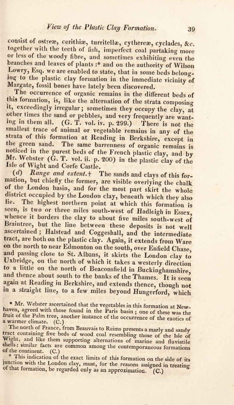 consist of o,stream, cerithiae, turritellar, cytherete, cyclades, &c. together with the teeth of fish, imperfect coal partaking more or less of the woody fibre, and sometimes exhibiting even the branches and leaves of plants :* and on the authority of Wilson Lowry, Esq. we are enabled to state, that in some beds belong- ing to the plastic clay formation in the immediate vicinity of Margate, fossil bones have lately been discovered. The occurrence of organic remains in the different beds of this formation, is, like the alternation of the strata composing it, exceedingly irregular; sometimes they occupy the clay, at other times the sand or pebbles, and very frequently are want- ing in them all. (G. T. vol. iv. p. 299.) There is not the smallest trace of animal or vegetable remains in any of the strata of this formation at Reading in Berkshire, except in the green sand. The same barrenness of organic remains is noticed in the purest beds of the French plastic clay, and bv Mr. Webster (G. T. vol. ii. p. 200) in the plastic clay of the Isle of Wight and Corfe Castle. (d) Range and extent.+ The sands and clays of this for- mation, but chiefly the former, are visible overlying the chalk of the London basin, and for the most part skirt the whole district occupied by the London clay, beneath which they also lie. The highest northern point at which this formation is seen, is two or three miles south-west of Hadleigh in Essex whence it borders the clay to about five miles south-west of Braintree, but the line between these deposits is not well ascertained ; Halstead and Coggeshall, and the intermediate tract, are both on the plastic clay. Again, it extends from Ware on the north to near Edmonton on the south, over Enfield Chase and passing close to St. Albans, it skirts the London clay to Uxbridge, on the north of which it takes a westerly direction to a little on the north of Beaconsfield in Buckinghamshire and thence about south to the banks of the Thames. It is seen again at Reading in Berkshire, and extends thence, though not in a straight line, to a few miles beyond Hungerford, which * Mr. Webster ascertained that the vegetables in this formation at New haven agreed with those found in the Paris basin ; one of these was the truit of the Palm tree, another instance of the occurrence of the exotics of a warmer climate. (C.) The north of France, from Beauvais to Reims presents a marly and sandy tract containing five beds of wood coal resembling those of the Isle of Wight, and like them supporting alternations of marine and fluviatile shells; similar facts are common among the contemporaneous formations of the continent. (C.) . * Thls indication of the exact limits of this formation on the side of its junction with the London clay, must, for the reasons assigned in treating ot that formation, be regarded only as an approximation. (C.)