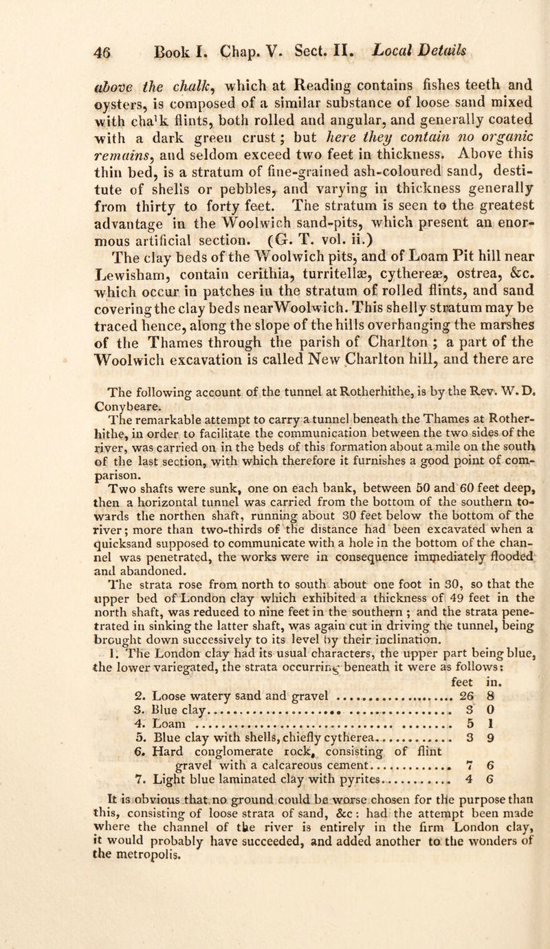 above the chalk, which at Reading contains fishes teeth and oysters, is composed of a similar substance of loose sand mixed with cha]k flints, both rolled and angular, and generally coated with a dark greeu crust; but here they contain no organic remains, and seldom exceed two feet in thickness. Above this thin bed, is a stratum of fine-grained ash-coloured sand, desti- tute of shells or pebbles, and varying in thickness generally from thirty to forty feet. The stratum is seen to the greatest advantage in the Woolwich sand-pits, which present an enor- mous artificial section. (G. T. vol. ii.) The clay beds of the Woolwich pits, and of Loam Pit hill near Lewisham, contain cerithia, turritellae, cythereae, ostrea, &c. which occur in patches in the stratum of rolled flints, and sand covering the clay beds nearWoolwich. This shelly stratum may be traced hence, along the slope of the hills overhanging the marshes of the Thames through the parish of Charlton ; a part of the Woolwich excavation is called New Charlton hill, and there are The following account of the tunnel at Rotherhithe, is by the Rev. W. D, Conybeare. The remarkable attempt to carry a tunnel beneath the Thames at Rother- hithe, in order to facilitate the communication between the two sides of the river, was carried on in the beds of this formation about a mile on the south of the last section, with which therefore it furnishes a good point of com- parison. Two shafts were sunk, one on each bank, between 50 and 60 feet deep, then a horizontal tunnel was carried from the bottom of the southern to- wards the northen shaft, running about 30 feet below the bottom of the river; more than two-thirds of the distance had been excavated when a quicksand supposed to communicate with a hole in the bottom of the chan- nel was penetrated, the works were in consequence immediately flooded and abandoned. The strata rose from north to south about one foot in 30, so that the upper bed of London clay which exhibited a thickness of 49 feet in the north shaft, was reduced to nine feet in the southern ; and the strata pene- trated in sinking the latter shaft, was again cut in driving the tunnel, being brought down successively to its level by their inclination. 1. The London clay had its usual characters, the upper part being blue, the lower variegated, the strata occurring beneath it were as follows: feet in. 2. Loose watery sand and gravel 26 8 3. Blue clay 3 0 4. Loam 5 1 5. Blue clay with shells,chieflycytherea 3 9 6. Hard conglomerate rock, consisting of flint gravel with a calcareous cement 7 6 7. Light blue laminated clay with pyrites 4 6 It is obvious that no ground could bn worse chosen for the purpose than this, consisting of loose strata of sand, See : had the attempt been made where the channel of the river is entirely in the firm London clay, it would probably have succeeded, and added another to the wonders of the metropolis.