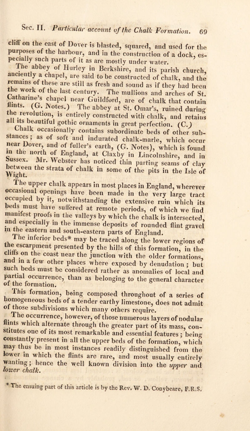 69 clifif on the east of Dover is blasted, squared, and used for the purposes of the harbour, and in the construction of a dock, es- pecially such parts of it as are mostly under water. 1 he abbey of Hurley in Berkshire, and its parish church, anciently a chapel, are said to be constructed of chalk, and the remains of these are still as fresh and sound as if they had been the work of the last century. The mullions and arches of St. Catharme s chapel near Guildford, are of chalk that contain hints. (G. Motes.) The abbey at St. Omar’s, ruined during be revolution, is entirely constructed with chalk, and retains aU ^dutiful gothic ornaments in great perfection. (C.) Chalk occasionally contains subordinate beds of other sub- stances ; as of soft and indurated chalk-marie, which occur near Dover, and of fuller’s earth, (G. Notes), which is found in the north of England, at Claxby in Lincolnshire, and in Sussex. Mr. Webster has noticed thin parting seams of clay WighT” the °f Chalk iW S°me °f the pitS in the Isie of The upper chalk appears in most places in England, wherever occasional openings have been made in the very large tract occupied by it, notwithstanding the extensive ruin which its e s must have sufiered at remote periods, of which wre find manitest proofs in the valleys by which the chalk is intersected, and especially in the immense deposits of rounded flint gravel in the eastern and south-eastern parts of England. 1 he inferior beds* may be traced along the lower regions of the escarpment presented by the hills of this formation: in the clitts on the coast near the junction with the older formations, and m a tew other places where exposed by denudation ; but such, beds must be considered rather as anomalies of local and partial occurrence, than as belonging to the general character of the formation. I his formation, being composed throughout of a series of homogeneous beds of a tender earthy limestone, does not admit ot those subdivisions which many others require. The occurrence, however, of those numerous layers of nodular llmts which alternate through the greater part of its mass, con- stitutes one of its most remarkable and essential features ; beiim constantly present in all the upper beds of the formation, which may thus be in most instances readily distinguished from the lower in which the flints are rare, and most usually entirely wanting j hence the well known division into the upper and lower chalk. * The ensuing part of this article is by the Rev, W. D. Conybeare, F.R.S.