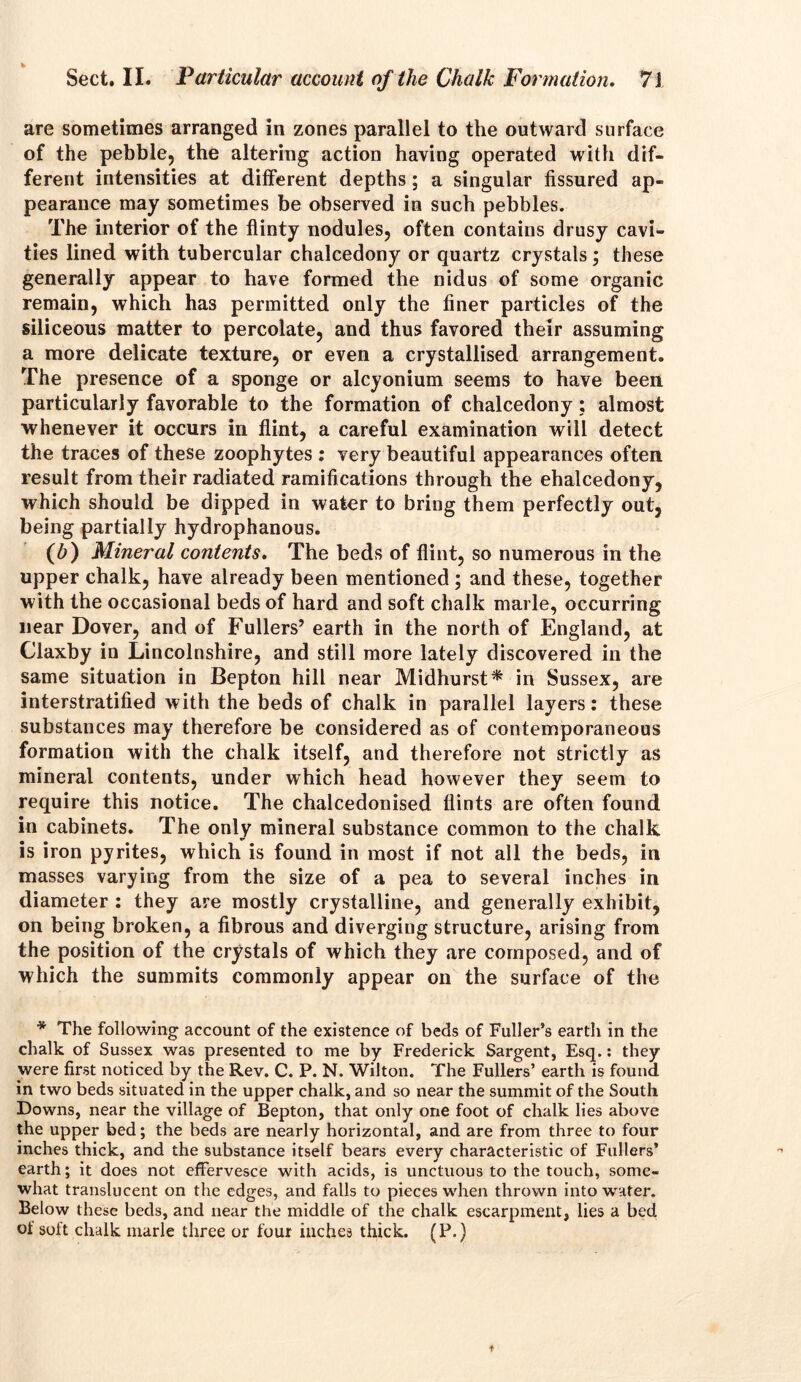 are sometimes arranged in zones parallel to the outward surface of the pebble, the altering action having operated with dif- ferent intensities at different depths; a singular fissured ap- pearance may sometimes be observed in such pebbles. The interior of the flinty nodules, often contains drusy cavi- ties lined with tubercular chalcedony or quartz crystals; these generally appear to have formed the nidus of some organic remain, which ha3 permitted only the finer particles of the siliceous matter to percolate, and thus favored their assuming a more delicate texture, or even a crystallised arrangement. The presence of a sponge or alcyonium seems to have been particularly favorable to the formation of chalcedony ; almost whenever it occurs in flint, a careful examination will detect the traces of these zoophytes : very beautiful appearances often result from their radiated ramifications through the ehalcedony, which should be dipped in water to bring them perfectly out, being partially hydrophanous. (6) Mineral contents. The beds of flint, so numerous in the upper chalk, have already been mentioned ; and these, together with the occasional beds of hard and soft chalk marie, occurring near Dover, and of Fullers’ earth in the north of England, at Claxby in Lincolnshire, and still more lately discovered in the same situation in Bepton hill near Midhurst* in Sussex, are interstratified with the beds of chalk in parallel layers: these substances may therefore be considered as of contemporaneous formation with the chalk itself, and therefore not strictly as mineral contents, under which head however they seem to require this notice. The chalcedonised flints are often found in cabinets. The only mineral substance common to the chalk is iron pyrites, which is found in most if not all the beds, in masses varying from the size of a pea to several inches in diameter : they are mostly crystalline, and generally exhibit, on being broken, a fibrous and diverging structure, arising from the position of the crystals of which they are composed, and of which the summits commonly appear on the surface of the * The following account of the existence of beds of Fuller’s eartli in the chalk of Sussex was presented to me by Frederick Sargent, Esq.: they were first noticed by the Rev. C. P. N. Wilton. The Fullers’ earth is found in two beds situated in the upper chalk, and so near the summit of the South Downs, near the village of Bepton, that only one foot of chalk lies above the upper bed; the beds are nearly horizontal, and are from three to four inches thick, and the substance itself bears every characteristic of Fullers’ earth; it does not effervesce with acids, is unctuous to the touch, some- what translucent on the edges, and falls to pieces when thrown into water. Below these beds, and near the middle of the chalk escarpment, lies a bed of soft chalk marie three or four inches thick. (P.)