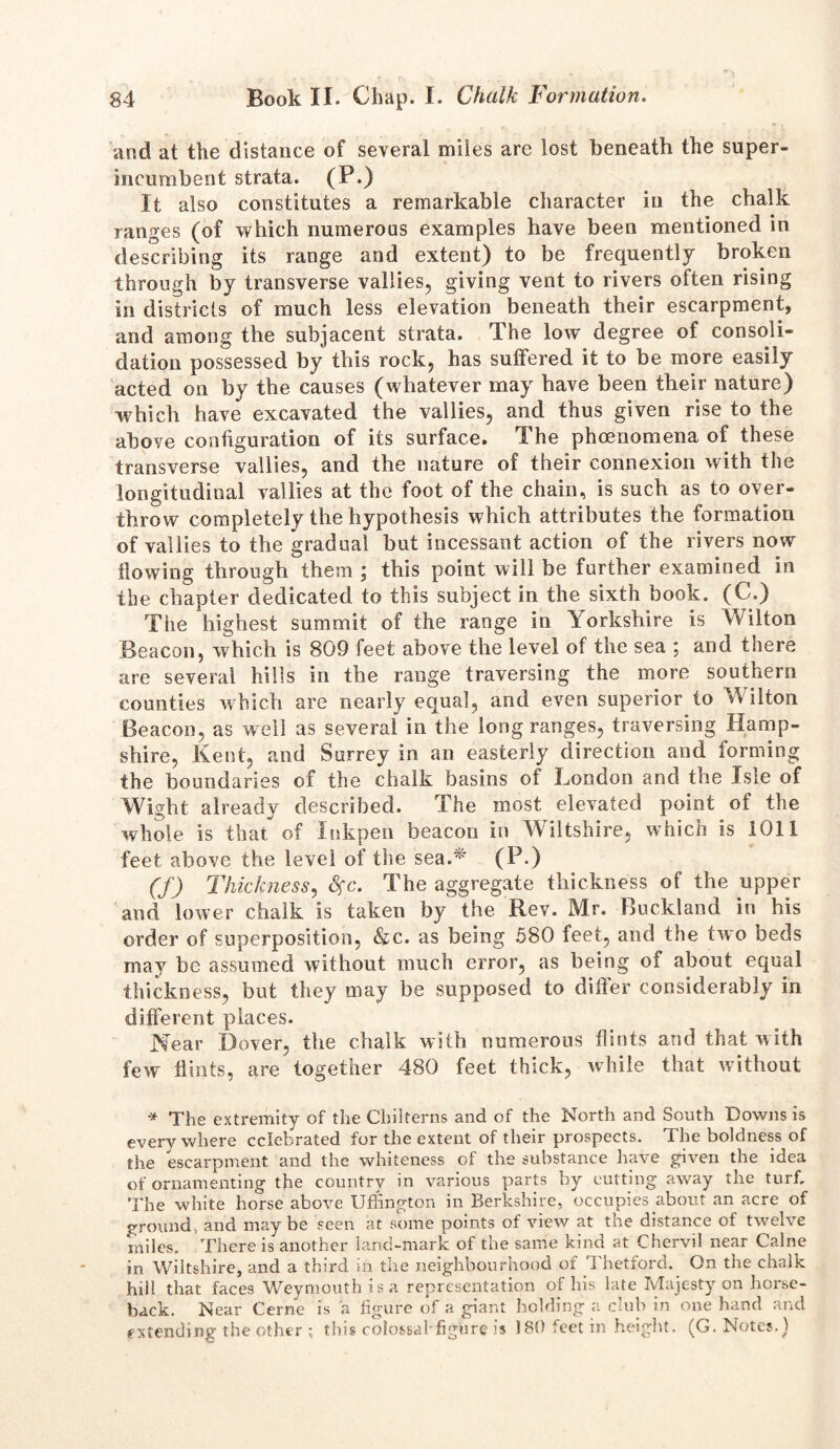 and at the distance of several miles are lost beneath the super- incumbent strata. (po . , „ It also constitutes a remarkable character in the chalk ranges (of which numerous examples have been mentioned in describing its range and extent) to be frequently broken through by transverse vallies, giving vent to rivers often rising in districts of much less elevation beneath their escarpment, and among the subjacent strata. The low degree of consoli- dation possessed by this rock, has suffered it to be more easily acted on by the causes (whatever may have been their nature) which have excavated the vallies, and thus given rise to the above configuration of its surface. The phcenomena of these transverse vallies, and the nature of their connexion with the longitudinal vallies at the foot of the chain, is such as to over- throw completely the hypothesis which attributes the formation of vallies to the gradual but incessant action of the rivers now flowing through them ; this point will be further examined in the chapter dedicated to this subject in the sixth book. (C.) The highest summit of the range in Yorkshire is Wilton Beacon, which is 809 feet above the level of the sea ; and there are several hills in the range traversing the more southern counties which are nearly equal, and even superior to Wilton Beacon, as well as several in the long ranges, traversing Hamp- shire, Kent, and Surrey in an easterly direction and forming the boundaries of the chalk basins of London and the Isle of Wight already described. The most elevated point of the whole is that of Inkpen beacon in Wiltshire, which is 1011 feet above the level of the sea.75' (P.) (f) Thickness, #c. The aggregate thickness of the upper and lower chalk is taken by the Rev. Mr. Buckland in his order of superposition, &c. as being 580 feet, and the two beds may he assumed without much error, as being of about equal thickness, but they may be supposed to differ considerably in different places. Near Dover, the chalk with numerous flints and that w ith few flints, are together 480 feet thick, while that without * The extremity of the Chilterns and of the North and South Downs is everywhere celebrated for the extent of their prospects. The boldness of the escarpment and the whiteness of the substance have given the idea of ornamenting the country in various parts by cutting away the turf. The white horse above Ufhngton in Berkshire, occupies about an acre of ground, and may be seen at some points of view at the distance of twelve miles. There is another land-mark of the same kind at Chervil near Caine in Wiltshire, and a third in the neighbourhood of Thetford. On the chalk hill that faces Weymouth is a representation of his late Majesty on horse- back. Near Cerne is a figure of a giant holding a club in one hand and extending the other ; this colossal*figure is 180 feet in height. (G. Notes.)