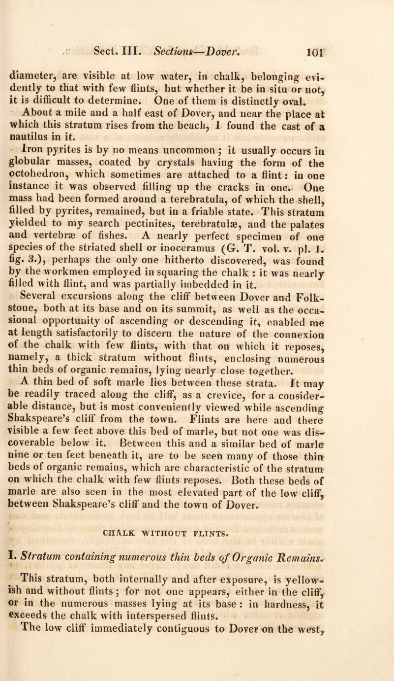 diameter, are visible at low water, in chalk, belonging evi- dently to that with few flints, but whether it be in situ or not, it is difficult to determine. One of them is distinctly oval. About a mile and a half east of Dover, and near the place at which this stratum rises from the beach, I found the cast of a nautilus in it. Iron pyrites is by no means uncommon; it usually occurs in globular masses, coated by crystals having the form of the octohedron, which sometimes are attached to a flint: in one instance it was observed filling up the cracks in one. One mass had been formed around a terebratula, of which the shell, filled by pyrites, remained, but in a friable state. This stratum yielded to my search pectinites, terebratulae, and the palates and vertebras of fishes. A nearly perfect specimen of one species of the striated shell or inoceramus (G. T. vol. v. pi. 1. fig* 3.), perhaps the only one hitherto discovered, was found by the workmen employed in squaring the chalk : it was nearly filled with flint, and was partially imbedded in it. Several excursions along the cliff* between Dover and Folk- stone, both at its base and on its summit, as well as the occa- sional opportunity of ascending or descending it, enabled me at length satisfactorily to discern the nature of the connexion of the chalk with few flints, with that on which it reposes, namely, a thick stratum without flints, enclosing numerous thin beds of organic remains, lying nearly close together. A thin bed of soft marie lies between these strata. It may be readily traced along the cliff*, as a crevice, for a consider- able distance, but is most conveniently viewed while ascending Shakspeare’s cliff from the town. Flints are here and there visible a few feet above this bed of marie, but not one was dis—^ coverable below it. Between this and a similar bed of marie nine or ten feet beneath it, are to be seen many of those thin beds of organic remains, which are characteristic of the stratum on which the chalk with few flints reposes. Both these beds of marie are also seen in the most elevated part of the low cliff, between Shakspeare’s cliff and the town of Dover. CHALK WITHOUT FLINTS. I. Stratum containing numerous thin beds of Organic Remains. This stratum, both internally and after exposure, is yellowr- ish and without flints ; for not one appears, either in the cliff, or in the numerous masses lying at its base : in hardness, it exceeds the chalk with interspersed flints. The low cliff immediately contiguous to Dover on the west.