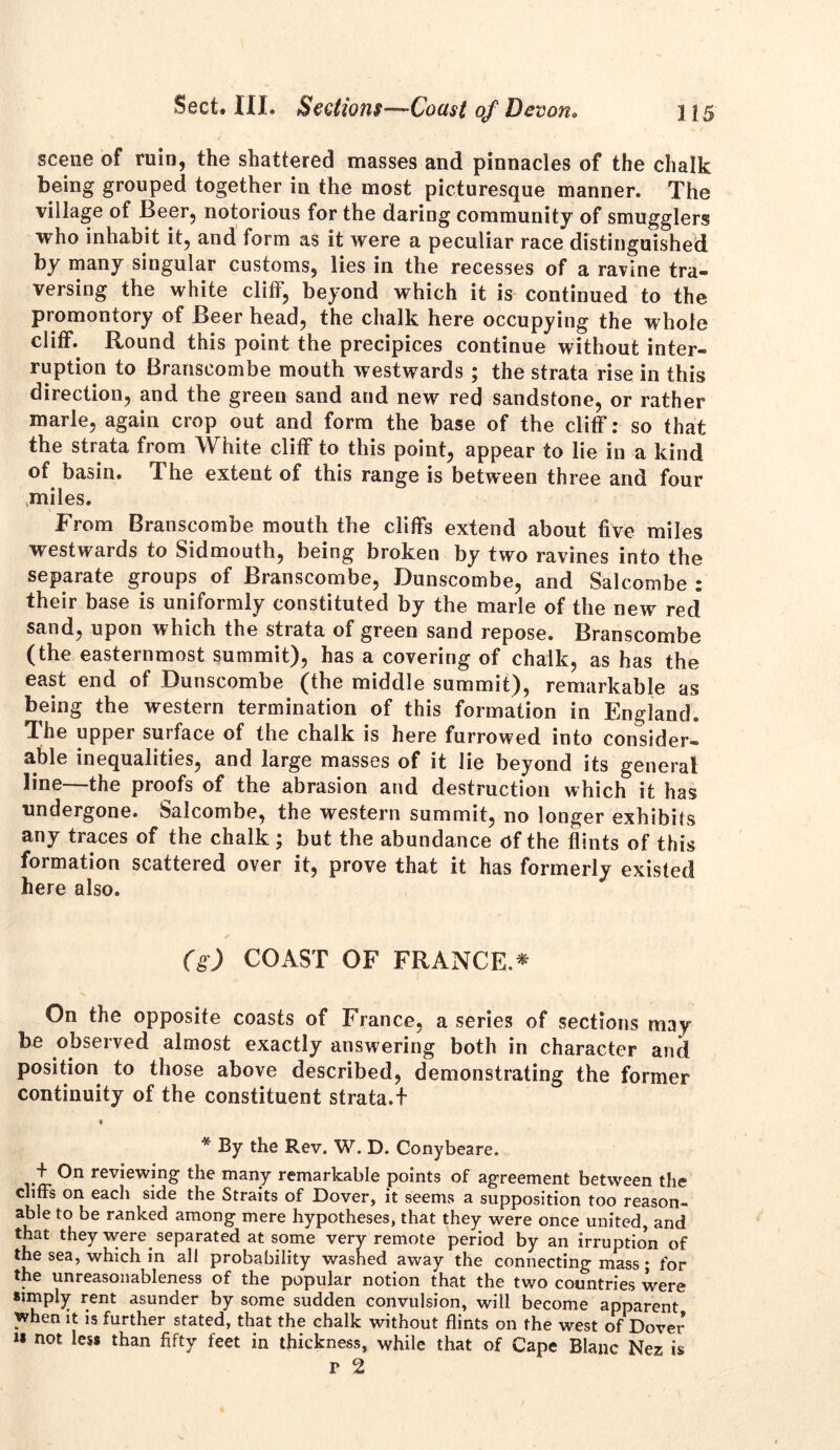 scene of ruin, the shattered masses and pinnacles of the chalk being grouped together in the most picturesque manner. The village of Beer, notorious for the daring community of smugglers who inhabit it, and form as it were a peculiar race distinguished by many singular customs, lies in the recesses of a ravine tra- versing the white cliff, beyond which it is continued to the promontory of Beer head, the chalk here occupying the whole cliff. Round this point the precipices continue without inter- ruption to Branseombe mouth westwards ; the strata rise in this direction, and the green sand and new red sandstone, or rather marie, again crop out and form the base of the cliff: so that the strata from White cliff to this point, appear to lie in a kind of basin. The extent of this range is between three and four miles. From Branseombe mouth the cliffs extend about five miles westwards to Sidmouth, being broken by two ravines into the separate groups of Branseombe, Dunscombe, and Salcombe : their base is uniformly constituted by the marie of the new red sand, upon which the strata of green sand repose. Branseombe (the easternmost summit), has a covering of chalk, as has the east end of Dunscombe (the middle summit), remarkable as being the western termination of this formation in England. The upper surface of the chalk is here furrowed into consider- able inequalities, and large masses of it lie beyond its general line—the proofs of the abrasion and destruction which it has undergone. Salcombe, the western summit, no longer exhibits any traces of the chalk ; but the abundance of the flints of this formation scattered over it, prove that it has formerly existed here also. (g) COAST OF FRANCE.* On the opposite coasts of France, a series of sections may be observed almost exactly answering both in character and position to those above described, demonstrating the former continuity of the constituent strata.f i * By the Rev. W. D. Conybeare. + On reviewing the many remarkable points of agreement between the cliffs on each side the Straits of Dover, it seems a supposition too reason- able to be ranked among mere hypotheses, that they were once united, and that they were separated at some very remote period by an irruptmn of the sea, which in all probability washed away the connecting mass; for the unreasonableness of the popular notion that the two countries were simply rent asunder by some sudden convulsion, will become apparent when it is further stated, that the chalk without flints on the west of Dover is not less than fifty feet in thickness, while that of Cape Blanc Nez is r 2