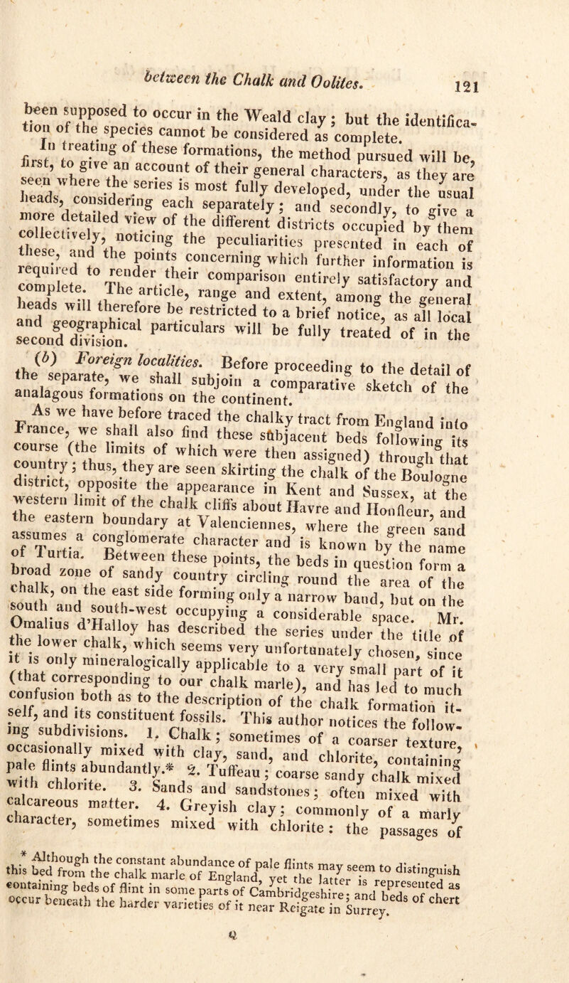 been supposed to occur in the Weald clay ; but the identifica- lou of the species cannot be considered as complete, in treating of these formations, the method pursued will be first, to g,ve an account of their general characters as they are Ss' ceonesiderinerieS m°St deVeIoPed> “»der the usual l,T r , 'S each seParate)75 and secondly, to give a more detailed view of the different districts occupied bytem these aVndythn0tlC!nf Pec.uliaritics presented in each of ’ ’ P°,n‘* concerning which further information is cl)m I e Th d‘'V le comparison entirely satisfactory and lhe article, range and extent, among the general heads will therefore be restricted to a brief notice, as afl local EES? PartiCU,arS Wil* be ^ i the1 the(*sepam°t^we^f“\ ®ef°re Proceedil|g to t,lp detail of P ? ve shall subjoin a comparative sketch of thp analagous formations on the continent. As we have before traced the chalky tract from England into France, we shall also find these subjacent beds following its course (the limits of which were then assigned) throu^/that district' ;othu3?.tfhef,are seen sklrt™§ the chalk of the Boulogne district, opposite the appearance in Kent and Susspv -.i western limit of the chalk cliffs .bout Havreand \»d e eastein boundary at \ alenciennes, where the greensand oTTurtia3 CBegtweneraIr “nd h k°w b?e 1uitia. Between these points, the beds in question form a broad zone of sandy country circling round the area of the sou b’fV16 !f1 Side fonninS 0:i,y a narrow baud, but on the hi ■ occupying a considerable space. Mr. a ius alloy has described the series under the title of the lower chalk, which seems very unfortunately chosen since i is only mineralogically applicable to a very small part of it (that corresponding to our chalk marie), and has led to much nfusion both as to the description of the chalk formation it nIVnbdivLr‘relit15• ThiS aUthOT d-“.low: mg suDd visions. 1, Chalk; sometimes of a coarser tevi„r„ occasionally mixed with clay, sand, and chlorite, containing wdh chlorite*1 3 fd2' ” Sad? d>a'b S lonte. 3. Sands and sandstones; often mixed with calcareous matter. 4. Greyish clay: commonly of a ml v character, sometimes mixed with chlorite: the passages of containing beds of flint in some parts of Cambridgeshire and hed r n “ occur beneath the harder varieties of it near Rrifat in Surrey 5 *** Q