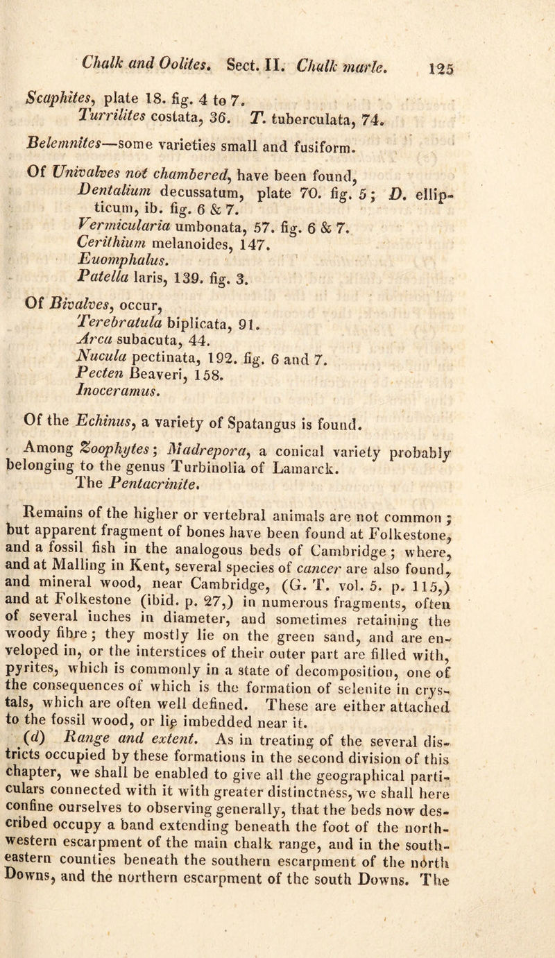 Scaphites, plate 18. fig. 4 to 7. lurrilites costata, 36. T. tuberculata, 74. Belemnites some varieties small and fusiform. Of Univalves not chambered, have been found, Dentalium decussatum, plate 70. fig. 5; £). ellip- ticum, ib. fig. 6 & 7. Vermicularia umbonata, 57. fig. 6 & 7. Cerithiurn melanoides, 147. Euomphalus. Patella laris, 139. fig. 3. Of Bivalves, occur, Terebratula biplicata, 91. Area subacuta, 44. Nucula pectinata, 192. fig. 6 and 7. Pecten Beaveri, 158. Inoceramus. Of the Echinus, a variety of Spatangus is found. Among Zoophytes; J\iadrepora, a conical variety probably belonging to the genus Turbinolia of Lamarck. The Pentacrinite, Remains of the higher or vertebral animals are not common j but apparent fragment of bones have been found at Folkestone, and a fossil fish in the analogous beds of Cambridge ; where, and at Mailing in Kent, several species of cancer are also found, and mineral wood, near Cambridge, (G. T. vol. 5. p. 115,) and at Folkestone (ibid. p. 27,) in numerous fragments, often of several inches in diameter, and sometimes retaining the w oody fibre ; they mostly lie on the green sand, and are en- veloped in, or the interstices of their outer part are filled with, pyrites, which is commonly in a state of decomposition, one of the consequences oi which is the formation of selenite in crys- tals, which are often well defined. These are either attached to the fossil wood, or lip imbedded near it. (d) Range and extent. As in treating of the several dis- tricts occupied by these formations in the second division of this chapter, we shall be enabled to give all the geographical parti- culars connected with it with greater distinctness, we shall here confine ourselves to observing generally, that the beds now des- cribed occupy a band extending beneath the foot of the norih- western escarpment of the main chalk range, and in the south- eastern counties beneath the southern escarpment of the north Downs, and the northern escarpment of the south Downs. The /