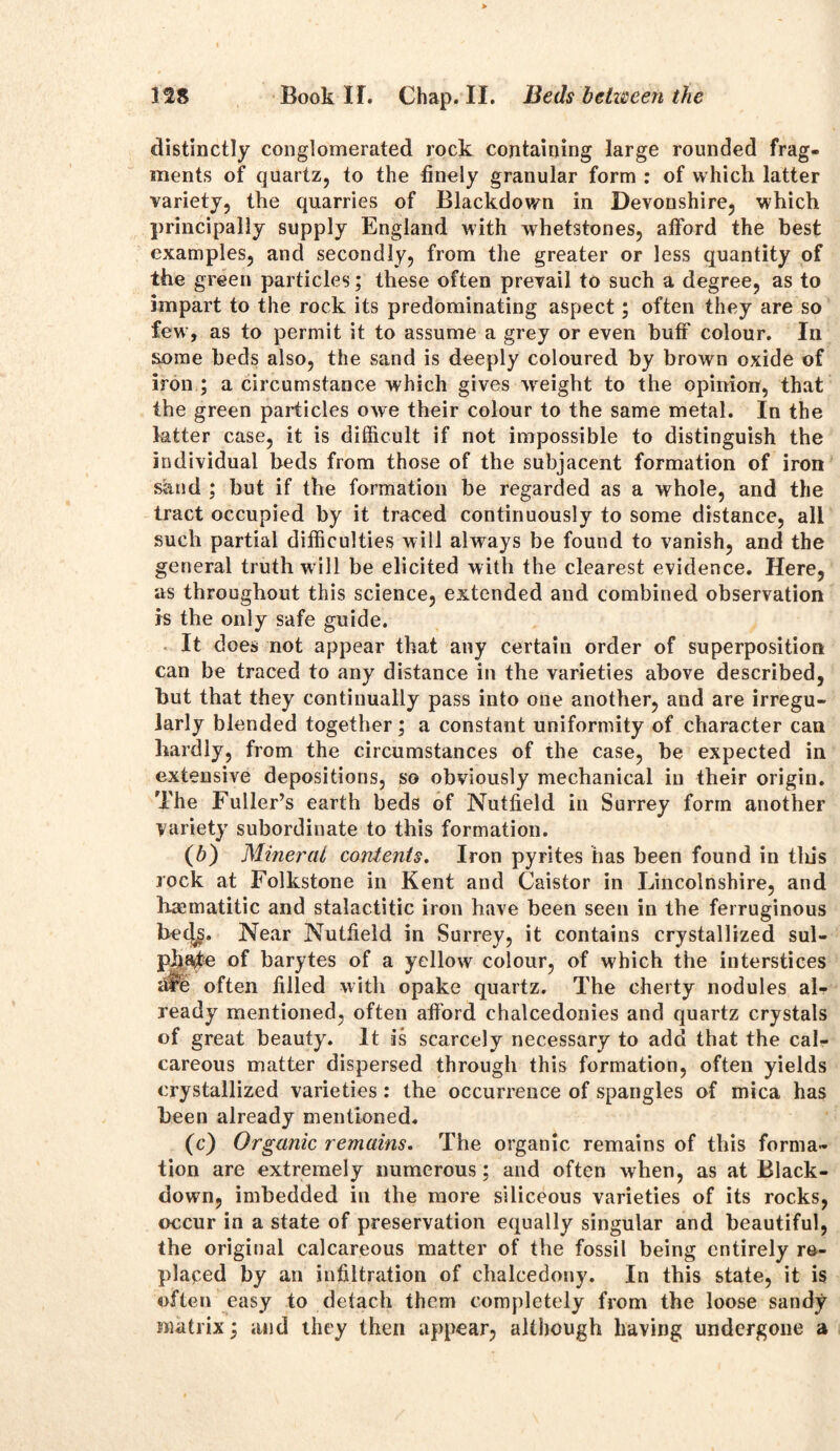 distinctly conglomerated rock containing large rounded frag- ments of quartz, to the finely granular form : of which latter variety, the quarries of Blackdown in Devonshire, which principally supply England with whetstones, afford the best examples, and secondly, from the greater or less quantity of the green particles; these often prevail to such a degree, as to impart to the rock its predominating aspect; often they are so few, as to permit it to assume a grey or even buff colour. In some beds also, the sand is deeply coloured by brown oxide of iron ; a circumstance which gives weight to the opinion, that the green particles owe their colour to the same metal. In the latter case, it is difficult if not impossible to distinguish the individual beds from those of the subjacent formation of iron sand ; but if the formation be regarded as a whole, and the tract occupied by it traced continuously to some distance, all such partial difficulties will always be found to vanish, and the general truth w ill be elicited with the clearest evidence. Here, as throughout this science, extended and combined observation is the only safe guide. It does not appear that any certain order of superposition can be traced to any distance in the varieties above described, but that they continually pass into one another, and are irregu- larly blended together; a constant uniformity of character can hardly, from the circumstances of the case, be expected in extensive depositions, so obviously mechanical in their origin. The Fuller’s earth beds of Nutfield in Surrey form another Variety subordinate to this formation. (b) Mineral contents. Iron pyrites has been found in tliis rock at Folkstone in Kent and Caistor in Lincolnshire, and haematitic and stalactitic iron have been seen in the ferruginous be<y. Near Nutfield in Surrey, it contains crystallized sul- P|iajte of barytes of a yellow colour, of which the interstices afe often filled with opake quartz. The cherty nodules al- ready mentioned, often afford chalcedonies and quartz crystals of great beauty. It is scarcely necessary to add that the cal- careous matter dispersed through this formation, often yields crystallized varieties: the occurrence of spangles of mica has been already mentioned. (c) Organic remains. The organic remains of this forma- tion are extremely numerous; and often when, as at Black- down, imbedded in the more siliceous varieties of its rocks, occur in a state of preservation equally singular and beautiful, the original calcareous matter of the fossil being entirely re- placed by an infiltration of chalcedony. In this state, it is often easy to detach them completely from the loose sandy matrix; and they then appear, although having undergone a