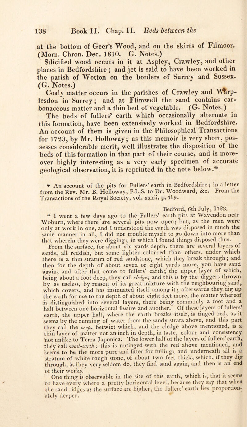 at the bottom of Geer’s Wood? and on the skirts of Filmoor. (Morn. Chron. Dec. 1810. G. Notes.) Silicified wood occurs in it at Aspley, Crawley, and other places in Bedfordshire ; and jet is said to have been worked in the parish of Wotton on the borders of Surrey and Sussex. (G. Notes.) Coaly matter occurs in the parishes of Crawley and M%rp- lesdon in Surrey; and at Flimwell the sand contains car- bonaceous matter and a thin bed of vegetable. (G. Notes.) The beds of fullers’ earth which occasionally alternate in this formation, have been extensively worked in Bedfordshire. An account of them is given in the Philosophical Transactions for 1723, by Mr. Holloway; as this memoir is very short, pos- sesses considerable merit, well illustrates the disposition of the beds of this formation in that part of their course, and is more- over highly interesting as a very early specimen of accurate geological observation, it is reprinted in the note below.* * An account of the pits for Fullers’ earth in Bedfordshire; in a letter from the Rev. Mr. B. Holloway, F.L.S. to Dr. Woodward, <3cc. From the Transactions of the Royal Society, vol. xxxii. p. 419. Bedford, 6th July, 1723. “ I went a few days ago to the Fullers’ earth pits at Waveudon near Woburn, where there ate several pits now open; but, as the men were only at work in one, and I uuderstood the earth was disposed in much the same manner in all, 1 did not trouble myself to go down into more than that wherein they were digging ; in which I found things disposed thus. From the surface, for about six yards depth, there are several layers of sands, all reddish, but some lighter coloured than others, under which there is a thin stratum of red sandstone, which they break through; and then for the depth of about seven or eight yards more, you have sand again, and after that come to fullers’ earth; the upper layer of which, being about a foot deep, they call cledge\ and this is by the diggers thrown by as useless, by reason of its great mixture with the neighbouring sand, which covers, and has insinuated itself among it; afterwards they dig up the earth for use to the depth of about eight feet more, the matter whereof is distinguished into several layers, there being commonly a foot and a half between one horizontal fissure and another. Of these layers of fullers’ earth, the upper half, where the earth breaks itself, is tinged red, as it seems by the running of water from the sandy strata above, and this part they call the crofi, betwixt which, and the cledge above mentioned, is a thin layer of matter not an inch in depth, in taste, colour and consistency not unlike to Terra Japonica. The lower half of the layers of fullers’ earth, they call wall-earth-, this is untinged with the red above mentioned, and seems to be the more pure and fitter for fulling; and underneath all is a stratum of white rough stone, of about two feet thick, which, if they dig through, as they very seldom do, they find sand again, and then is an end of their works. One thing is observable in the site of this earth, which is, that it seems to have every where a pretty horizontal level, because they say that when the sand ridges at the surface are higher, the fullers’earth lies proportion- ately deeper.