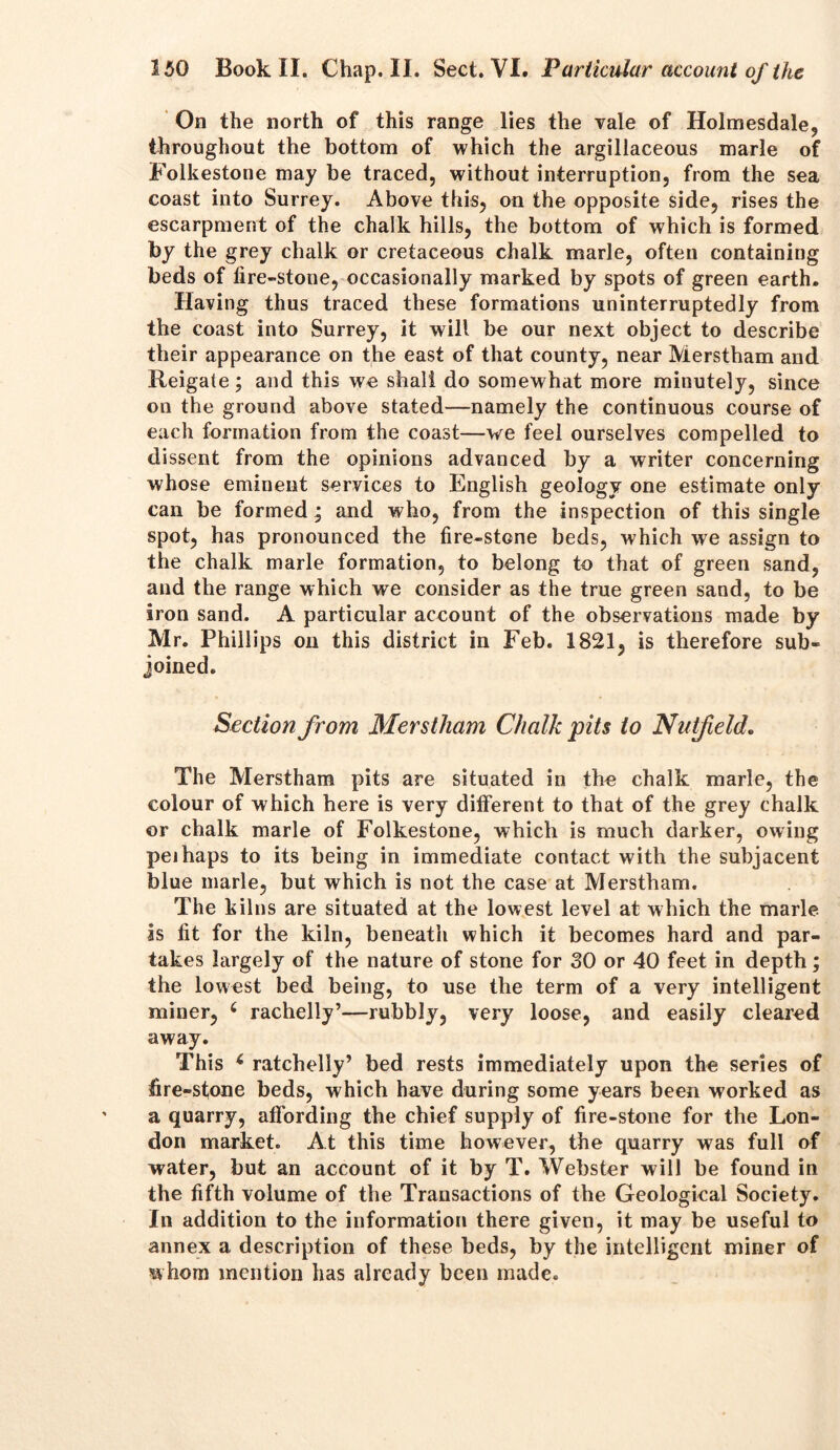 On the north of this range lies the vale of Holmesdale, throughout the bottom of which the argillaceous marie of Folkestone may be traced, without interruption, from the sea coast into Surrey. Above this, on the opposite side, rises the escarpment of the chalk hills, the bottom of which is formed by the grey chalk or cretaceous chalk marie, often containing beds of fire-stone, occasionally marked by spots of green earth. Having thus traced these formations uninterruptedly from the coast into Surrey, it will be our next object to describe their appearance on the east of that county, near Merstham and Reigate; and this we shall do somewhat more minutely, since on the ground above stated—namely the continuous course of each formation from the coast—we feel ourselves compelled to dissent from the opinions advanced by a writer concerning whose eminent services to English geology one estimate only can be formed; and who, from the inspection of this single spot, has pronounced the fire-stone beds, which we assign to the chalk marie formation, to belong to that of green sand, and the range which we consider as the true green sand, to be iron sand. A particular account of the observations made by Mr. Phillips on this district in Feb. 1821, is therefore sub- joined. Section from Merstham Chalk pits to Nutfeld. The Merstham pits are situated in the chalk marie, the colour of which here is very different to that of the grey chalk or chalk marie of Folkestone, which is much darker, owing pei haps to its being in immediate contact with the subjacent blue marie, but which is not the case at Merstham. The kilns are situated at the lowest level at which the marie as fit for the kiln, beneath which it becomes hard and par- takes largely of the nature of stone for 30 or 40 feet in depth; the lowest bed being, to use the term of a very intelligent miner, 6 rachelly’—rubbly, very loose, and easily cleared away. This * ratchelly’ bed rests immediately upon the series of fire-stone beds, which have during some years been worked as a quarry, affording the chief supply of fire-stone for the Lon- don market. At this time however, the quarry was full of water, but an account of it by T. Webster will be found in the fifth volume of the Transactions of the Geological Society. In addition to the information there given, it may be useful to annex a description of these beds, by the intelligent miner of whom mention has already been made.