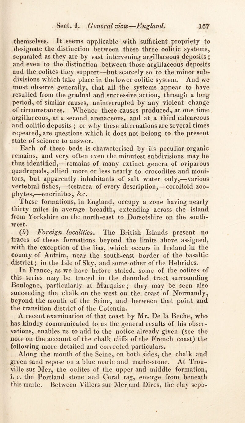 themselves. It seems applicable with sufficient propriety to designate the distinction between these three oolitic systems, separated as they are by vast intervening argillaceous deposits; and even to the distinction between those argillaceous deposits and the oolites they support—but scarcely so to the minor sub- divisions which take place in the lower oolitic system. And we must observe generally, that all the systems appear to have resulted from the gradual and successive action, through a long period, of similar causes, uninterrupted by any violent change of circumstances. Whence these causes produced, at one time argillaceous, at a second arenaceous, and at a third calcareous and oolitic deposits ; or why these alternations are several times repeated, are questions which it does not belong to the present state of science to answer. Each of these beds is characterised by its peculiar organic remains, and very often even the minutest subdivisions may be thus identified,—remains of many extinct genera of oviparous quadrupeds, allied more or less nearly to crocodiles and moni- tors, but apparently inhabitants of salt water only,—various vertebral fishes,—testacea of every description,— corolloid zoo- phytes,—encrinites, &c. These formations, in England, occupy a zone having nearly thirty miles in average breadth, extending across the island from Yorkshire on the north-east to Dorsetshire on the south- west. (b) Foreign localities. The British Islands present no traces of these formations beyond the limits above assigned, with the exception of the lias, which occurs in Ireland in the county of Antrim, near the south-east border of the basaltic district; in the Isle of Sky, and some other of the Hebrides. In France, as we have before stated, some of the oolites of this series may be traced in the denuded tract surrounding Boulogne, particularly at Marquise; they may be seen also succeeding the chalk on the west on the coast of Normandy, beyond the mouth of the Seine, and between that point and the transition district of the Cotentin. A recent examination of that coast by Mr. De la Beche, who has kindly communicated to us the general results of his obser- vations, enables us to add to the notice already given (see the note on the account of the chalk cliffs of the French coast) the following more detailed and corrected particulars. Along the mouth of the Seine, on both sides, the chalk and green sand repose on a blue marie and marie-stone. At Trou- ville sur Mer, the oolites of the upper and middle formation, i. e. the Portland stone and Coral rag, emerge from beneath this marie. Between Villers sur Mer and Dives, the clay sepa-