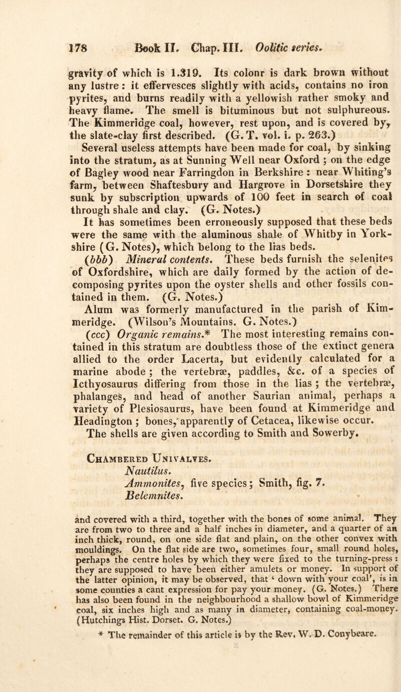 gravity of which is 1.319. Its colonr is dark brown without any lustre : it effervesces slightly with acids, contains no iron pyrites, and burns readily with a yellowish rather smoky and heavy flame. The smell is bituminous but not sulphureous. The Kimmeridge coal, however, rest upon, and is covered by, the slate-clay first described. (G. T. vol. i. p. 263.) Several useless attempts have been made for coal, by sinking into the stratum, as at Sunning Well near Oxford ; on the edge of Bagley wood near Farringdon in Berkshire : near Whiting’s farm, between Shaftesbury and Hargrove in Dorsetshire they sunk by subscription upwards of 100 feet in search of coal through shale and clay. (G. Notes.) It has sometimes been erroneously supposed that these beds were the same with the aluminous shale of Whitby in York- shire (G. Notes), which belong to the lias beds. (bbb) Mineral contents. These beds furnish the selenites of Oxfordshire, which are daily formed by the action of de- composing pyrites upon the oyster shells and other fossils con- tained in them. (G. Notes.) Alum was formerly manufactured in the parish of Ivim- meridge. (Wilson’s Mountains. G. Notes.) (ccc) Organic remains.* The most interesting remains con- tained in this stratum are doubtless those of the extinct genera allied to the order Lacerta, but evidently calculated for a marine abode ; the vertebrae, paddles, &c. of a species of Icthyosaurus differing from those in the lias ; the vertebrae, phalanges, and head of another Saurian animal, perhaps a variety of Plesiosaurus, have been found at Kimmeridge and Headington ; bones/apparently of Cetacea, likewise occur. The shells are given according to Smith and Sowerby. Chambered Univalves. Nautilus. Ammonites, five species; Smith, fig. 7. Belemnites. and covered with a third, together with the bones of some animal. They are from two to three and a half inches in diameter, and a quarter of an inch thick, round, on one side flat and plain, on the other convex with mouldings. On the flat side are two, sometimes four, small round holes, perhaps the centre holes by which they were fixed to the turning-press : they are supposed to have been either amulets or money. In support of the latter opinion, it may be observed, that 6 down with your coal’, is in some counties a cant expression for pay your money. (G. Notes.) There has also been found in the neighbourhood a shallow bowl of Kimmeridge coal, six inches high and as many in diameter, containing coal-money. (Hutchings Hist. Dorset, G. Notes.)