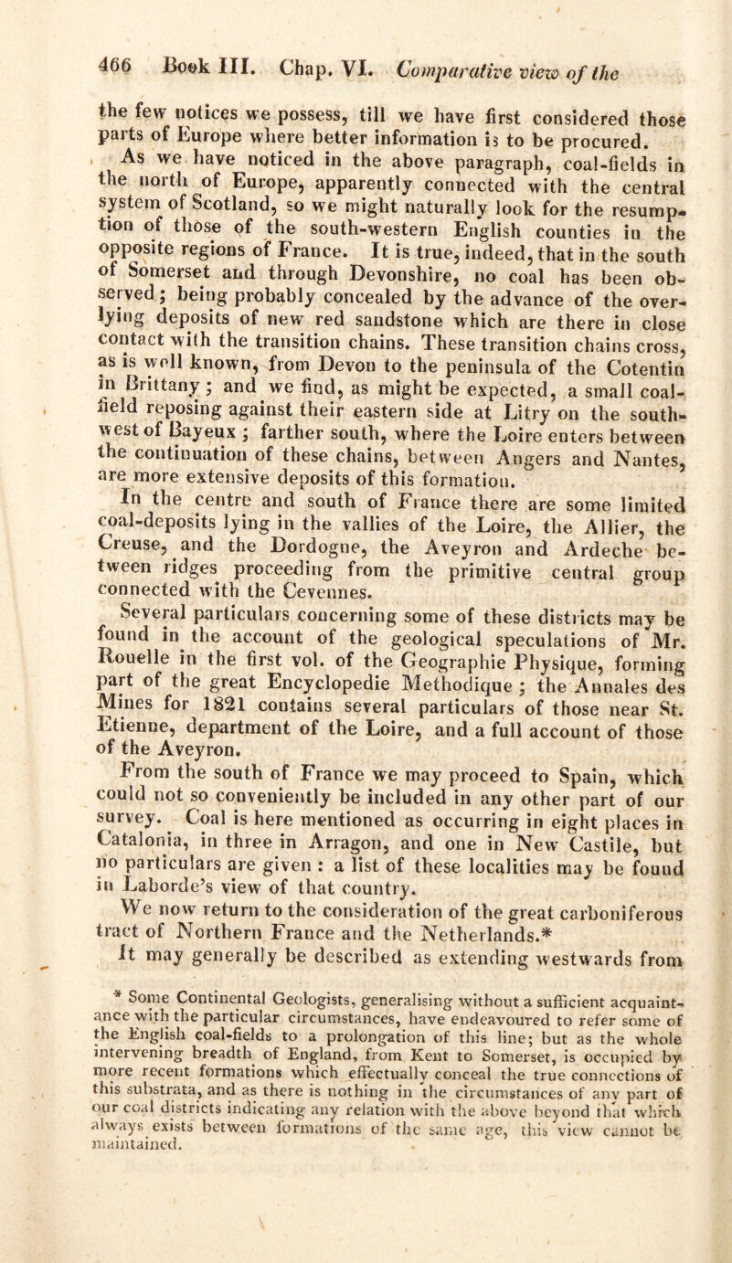 the few notices we possess, till we have first considered those parts of Europe where better information is to be procured. As we have noticed in the above paragraph, coal-fields in the north of Europe, apparently connected with the central system of Scotland, so we might naturally look for the resump- tion of those of the south-western English counties in the opposite regions of France. It is true, indeed, that in the south of Somerset and through Devonshire, no coal has been ob- served; being probably concealed by the advance of the over- lying deposits of new red sandstone which are there in close contact wi(h the transition chains. These transition chains cross, as is well known, from Devon to the peninsula of the Cotentin in Brittany ; and we find, as might be expected, a small coal- held reposing against their eastern side at Li try on the south- west of Bayeux ; farther south, where the Loire enters between the continuation of these chains, between Angers and Nantes, are more extensive deposits of this formation. In the centre and south of Fiance there are some limited coal-deposits lying in the vallies of the Loire, the Allier, the Crouse, and the Dordogne, the Aveyron and Ardeche be- tween ridges proceeding from the primitive central group connected with the Cevennes. Several particulars concerning some of these districts may be found in the account of the geological speculations of Mr. Rouelle in the first vol. of the Geographic Physique, forming part of the great Encyclopedic Methodique ; the Annales des Mines for 1821 contains several particulars of those near St. Etienne, department of the Loire, and a full account of those of the Aveyron. From the south of France we may proceed to Spain, which could not so conveniently be included in any other part of our survey. Coal is here mentioned as occurring in eight places in Catalonia, in three in Arragon, and one in New Castile, but no particulars are given : a list of these localities may be found in Laborde’s view of that country. We now return to the consideration of the great carboniferous tract of Northern France and the Netherlands.* It may generally be described as extending westwards from * Some Continental Geologists, generalising without a sufficient acquaint- ance with the particular circumstances, have endeavoured to refer some of the English coal-fields to a prolongation of this line; but as the whole intervening breadth of England, from Kent to Somerset, is occupied by more recent formations which effectually conceal the true connections of this substrata, and as there is nothing in the circumstances of anv part of our coal districts indicating any relation with the above beyond that which always exists between formations of the same age, this view cannot be maintained.