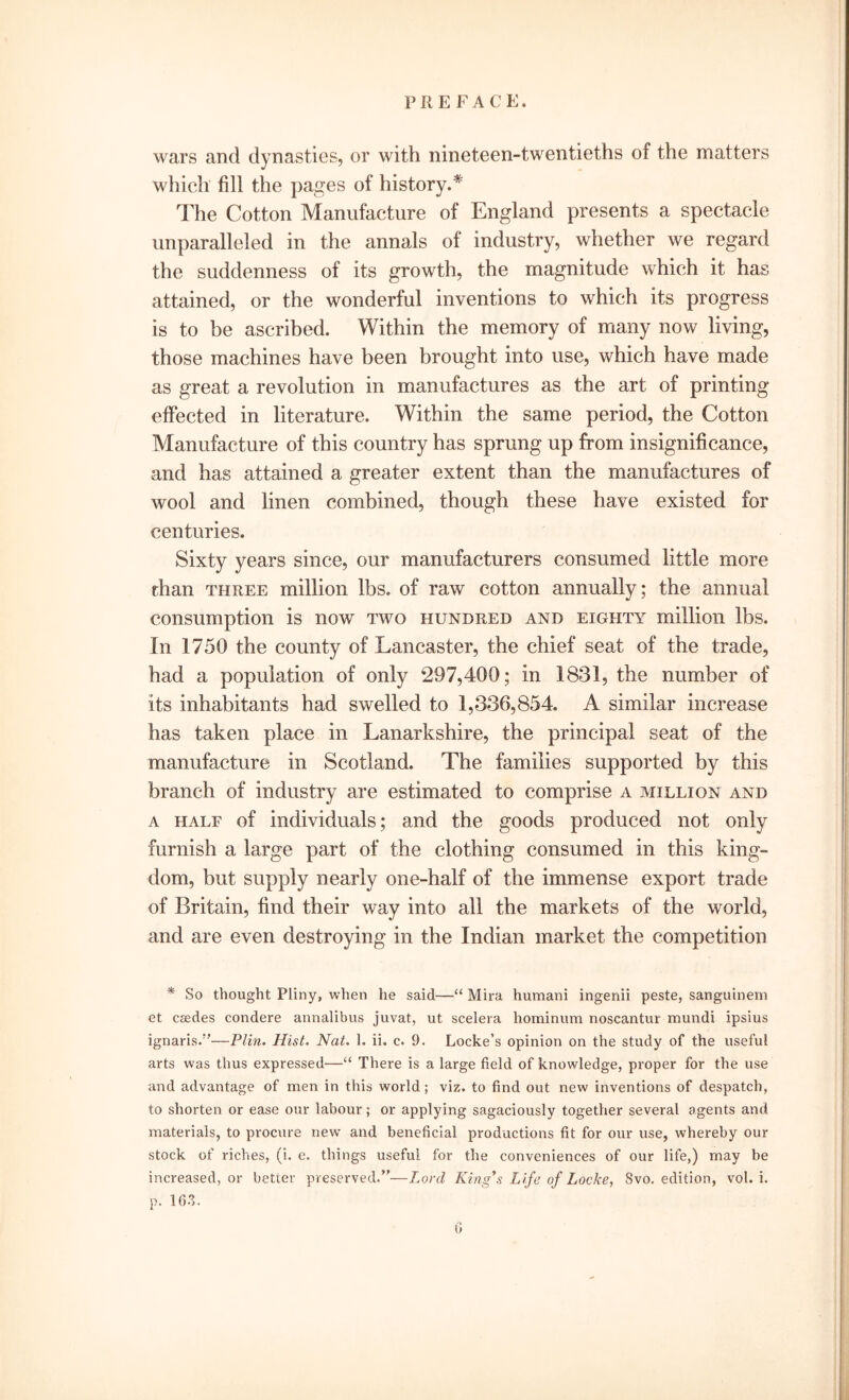 wars and dynasties, or with nineteen-twentieths of the matters which fill the pages of history.* The Cotton Manufacture of England presents a spectacle unparalleled in the annals of industry, whether we regard the suddenness of its growth, the magnitude which it has attained, or the wonderful inventions to which its progress is to be ascribed. Within the memory of many now living, those machines have been brought into use, which have made as great a revolution in manufactures as the art of printing effected in literature. Within the same period, the Cotton Manufacture of this country has sprung up from insignificance, and has attained a greater extent than the manufactures of wool and linen combined, though these have existed for centuries. Sixty years since, our manufacturers consumed little more than three million lbs. of raw cotton annually; the annual consumption is now two hundred and eighty million lbs. In 1750 the county of Lancaster, the chief seat of the trade, had a population of only 297,400; in 1831, the number of its inhabitants had swelled to 1,336,854. A similar increase has taken place in Lanarkshire, the principal seat of the manufacture in Scotland. The families supported by this branch of industry are estimated to comprise a million and a hale of individuals; and the goods produced not only furnish a large part of the clothing consumed in this king- dom, but supply nearly one-half of the immense export trade of Britain, find their way into all the markets of the world, and are even destroying in the Indian market the competition * So thought Pliny, when he said—“ Mira humani ingenii peste, sanguinem et csedes condere annalibus juvat, ut scelera hominum noscantur mundi ipsius ignaris.”—Plin. Hist. Nat. 1. ii. c. 9. Locke’s opinion on the study of the useful arts was thus expressed—“ There is a large field of knowledge, proper for the use and advantage of men in this world; viz. to find out new inventions of despatch, to shorten or ease our labour; or applying sagaciously together several agents and materials, to procure new and beneficial productions fit for our use, whereby our stock of riches, (i. e. things useful for the conveniences of our life,) may be increased, or better preserved.”—Lord King’s Life of Locke, Svo. edition, vol. i. p. 163.