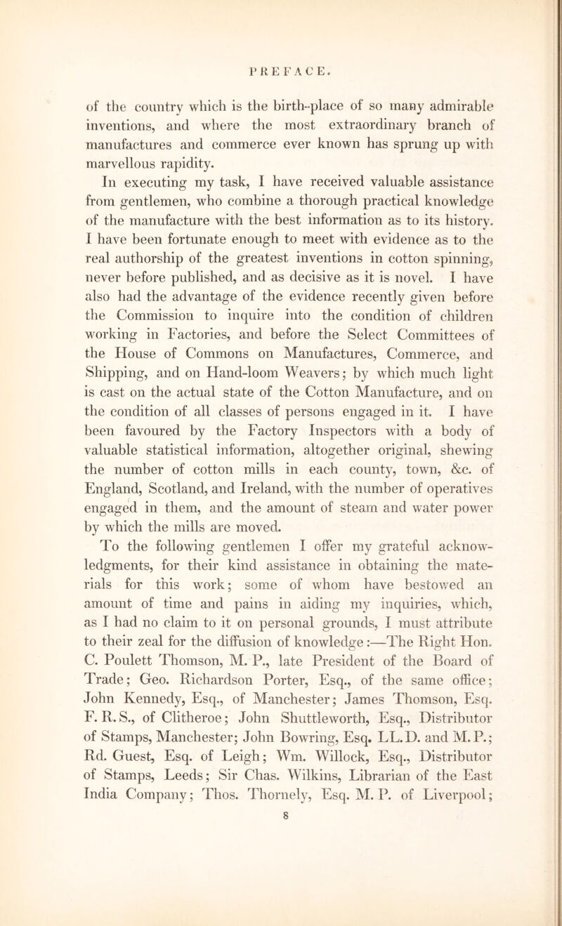 of the country which is the birth-place of so many admirable inventions, and where the most extraordinary branch of manufactures and commerce ever known has sprung up with marvellous rapidity. In executing my task, I have received valuable assistance from gentlemen, who combine a thorough practical knowledge of the manufacture with the best information as to its history. I have been fortunate enough to meet with evidence as to the real authorship of the greatest inventions in cotton spinning, never before published, and as decisive as it is novel. I have also had the advantage of the evidence recently given before the Commission to inquire into the condition of children working in Factories, and before the Select Committees of the House of Commons on Manufactures, Commerce, and Shipping, and on Hand-loom Weavers; by which much light is cast on the actual state of the Cotton Manufacture, and on the condition of all classes of persons engaged in it. I have been favoured by the Factory Inspectors with a body of valuable statistical information, altogether original, shewing the number of cotton mills in each county, town, &c, of England, Scotland, and Ireland, with the number of operatives engaged in them, and the amount of steam and water power by which the mills are moved. To the following gentlemen I offer my grateful acknow- ledgments, for their kind assistance in obtaining the mate- rials for this work; some of whom have bestowed an amount of time and pains in aiding my inquiries, which, as I had no claim to it on personal grounds, I must attribute to their zeal for the diffusion of knowledge:—The Right Hon. C. Poulett Thomson, M. P., late President of the Board of Trade; Geo. Richardson Porter, Esq., of the same office; John Kennedy, Esq., of Manchester; James Thomson, Esq. F. R. S., of Clitheroe; John Shuttleworth, Esq., Distributor of Stamps, Manchester; John Bowring, Esq. LL.D. and M.P.; Rd. Guest, Esq. of Leigh; Wm. Willock, Esq., Distributor of Stamps, Leeds; Sir Chas. Wilkins, Librarian of the East India Company; Thos. Thornely, Esq. M. P. of Liverpool; s