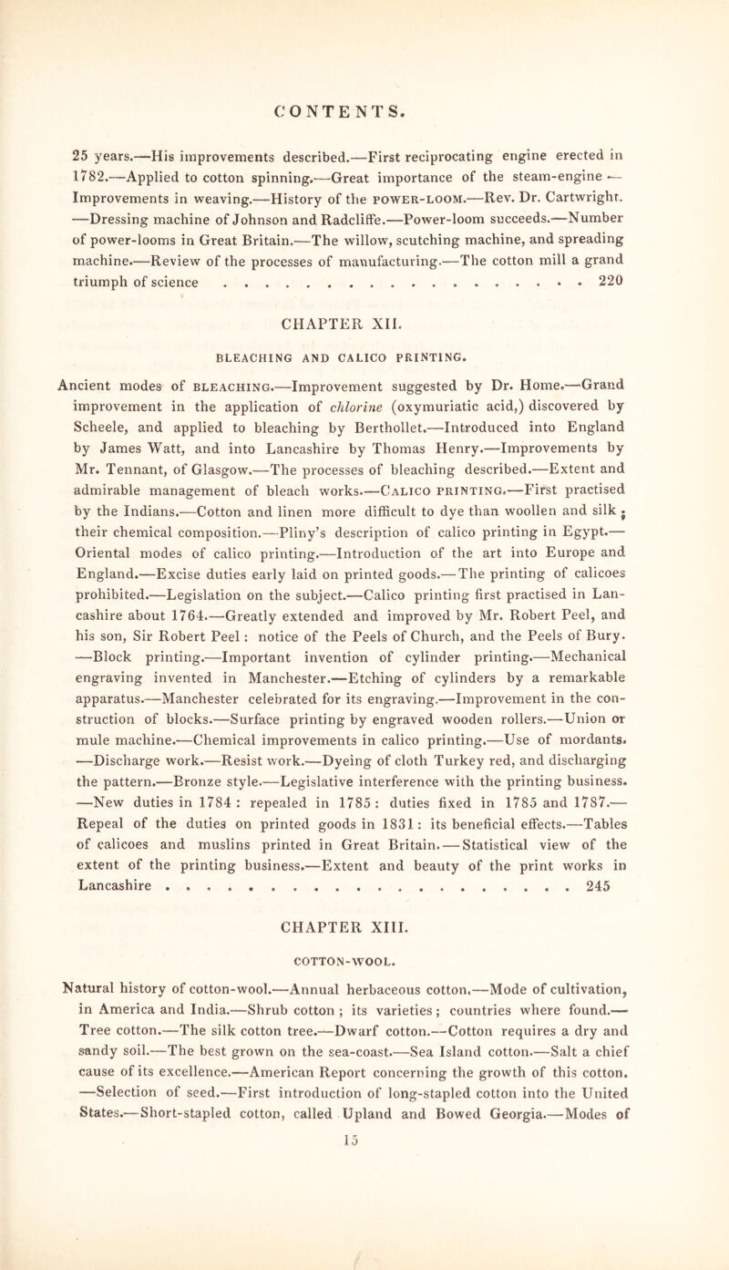 25 years.—His improvements described.—First reciprocating engine erected in 1782.—Applied to cotton spinning.—Great importance of the steam-engine — Improvements in weaving.—History of the power-loom.—Rev. Dr. Cartwright. —Dressing machine of Johnson and Radcliffe.—Power-loom succeeds.—Number of power-looms in Great Britain.—The willow, scutching machine, and spreading machine.—Review of the processes of manufacturing.—The cotton mill a grand triumph of science 220 CHAPTER XIL BLEACHING AND CALICO PRINTING. Ancient modes of bleaching.—Improvement suggested by Dr. Home.—'Grand improvement in the application of chlorine (oxymuriatic acid,) discovered by Scheele, and applied to bleaching by Berthollet.—Introduced into England by James Watt, and into Lancashire by Thomas Henry.—Improvements by Mr. Tennant, of Glasgow.—The processes of bleaching described.—Extent and admirable management of bleach works.—Calico printing.—First practised by the Indians.—Cotton and linen more difficult to dye than woollen and silk j their chemical composition.—Pliny’s description of calico printing in Egypt.— Oriental modes of calico printing.—Introduction of the art into Europe and England.—Excise duties early laid on printed goods.— The printing of calicoes prohibited.—Legislation on the subject.—Calico printing first practised in Lan- cashire about 1764.—Greatly extended and improved by Mr. Robert Peel, and his son, Sir Robert Peel: notice of the Peels of Church, and the Peels of Bury. —Block printing.—Important invention of cylinder printing.—Mechanical engraving invented in Manchester.-*—Etching of cylinders by a remarkable apparatus.—Manchester celebrated for its engraving.—Improvement in the con- struction of blocks.—Surface printing by engraved wooden rollers.—Union or mule machine.—Chemical improvements in calico printing.—Use of mordants. —Discharge work.—Resist work.—Dyeing of cloth Turkey red, and discharging the pattern.—Bronze style.—Legislative interference with the printing business. —New duties in 1784 : repealed in 1785: duties fixed in 1785 and 1787.— Repeal of the duties on printed goods in 1831: its beneficial effects.—Tables of calicoes and muslins printed in Great Britain. — Statistical view of the extent of the printing business.—Extent and beauty of the print works in Lancashire 245 CHAPTER XIII. COTTON-WOOL. Natural history of cotton-wool.—Annual herbaceous cotton.—Mode of cultivation, in America and India.—Shrub cotton ; its varieties; countries where found.-— Tree cotton.—The silk cotton tree.—Dwarf cotton.— Cotton requires a dry and sandy soil.—The best grown on the sea-coast.—Sea Island cotton.—Salt a chief cause of its excellence.—American Report concerning the growth of this cotton. —Selection of seed.—First introduction of long-stapled cotton into the United States.—Short-stapled cotton, called Upland and Bowed Georgia.—Modes of