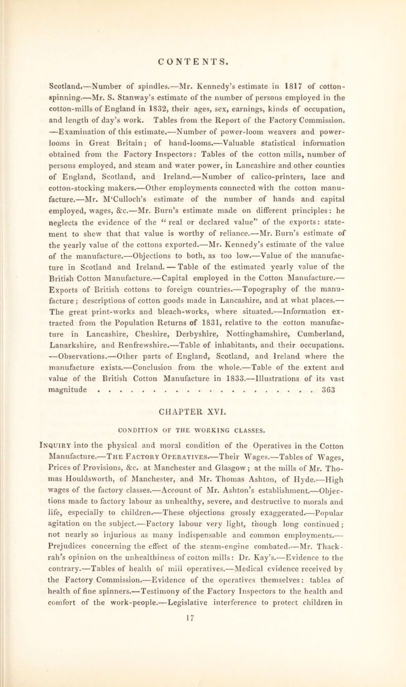 Scotland.—Number of spindles.—Mr. Kennedy’s estimate in 1817 of cotton- spinning.—Mr. S. Stanway’s estimate of the number of persons employed in the cotton-mills of England in 1832, their ages, sex, earnings, kinds of occupation, and length of day’s work. Tables from the Report of the Factory Commission. —Examination of this estimate.—Number of power-loom weavers and power- looms in Great Britain; of hand-looms.—-Valuable statistical information obtained from the Factory Inspectors: Tables of the cotton mills, number of persons employed, and steam and water power, in Lancashire and other counties of England, Scotland, and Ireland.—Number of calico-printers, lace and cotton-stocking makers.—Other employments connected with the cotton manu- facture.—-Mr. McCulloch’s estimate of the number of hands and capital employed, wages, &c.—Mr. Burn’s estimate made on different principles: he neglects the evidence of the “ real or declared value’’ of the exports: state- ment to shew that that value is worthy of reliance.—Mr. Burn’s estimate of the yearly value of the cottons exported.—Mr. Kennedy’s estimate of the value of the manufacture.—Objections to both, as too low.—Value of the manufac- ture in Scotland and Ireland. —- Table of the estimated yearly value of the British Cotton Manufacture.— Capital employed in the Cotton Manufacture.— Exports of British cottons to foreign countries.—Topography of the manu- facture ; descriptions of cotton goods made in Lancashire, and at what places.— The great print-works and bleach-works, where situated.—Information ex- tracted from the Population Returns of 1831, relative to the cotton manufac- ture in Lancashire, Cheshire, Derbyshire, Nottinghamshire, Cumberland, Lanarkshire, and Renfrewshire.—Table of inhabitants, and their occupations. -—Observations.—Other parts of England, Scotland, and Ireland where the manufacture exists.—Conclusion from the whole.—Table of the extent and value of the British Cotton Manufacture in 1833.—Illustrations of its vast magnitude 363 CHAPTER XVI. CONDITION OF THE WORKING CLASSES. Inquiry into the physical and moral condition of the Operatives in the Cotton Manufacture.—The Factory Operatives.—Their Wages.—Tables of Wages, Prices of Provisions, &c. at Manchester and Glasgow; at the mills of Mr. Tho- mas Houldsworth, of Manchester, and Mr. Thomas Ashton, of Hyde.—High wages of the factory classes.—Account of Mr. Ashton’s establishment.—Objec- tions made to factory labour as unhealthy, severe, and destructive to morals and life, especially to children.—These objections grossly exaggerated.—Popular agitation on the subject.—Factory labour very light, though long continued; not nearly so injurious as many indispensable and common employments.— Prejudices concerning the effect of the steam-engine combated.—Mr. Thack- rah’s opinion on the unhealthiness of cotton mills: Dr. Kay’s.—Evidence to the contrary.—Tables of health of mill operatives.—Medical evidence received by the Factory Commission.—Evidence of the operatives themselves: tables of health of fine spinners.— Testimony of the Factory Inspectors to the health and comfort of the work-people.—Legislative interference to protect children in