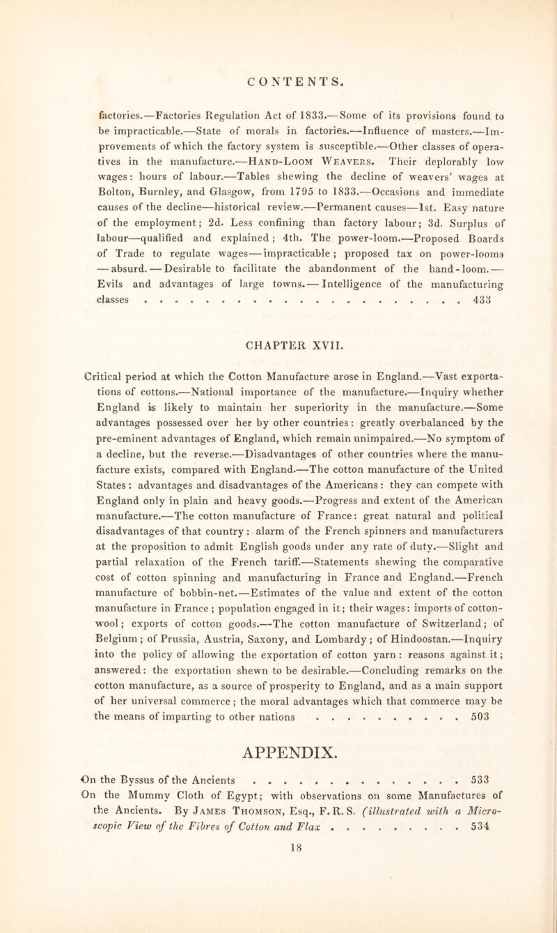 factories.—Factories Regulation Act of 1833.— Some of its provisions found to be impracticable.—State of morals in factories.-—Influence of masters.—Im- provements of which the factory system is susceptible.—Other classes of opera- tives in the manufacture.—Hand-Loom Weavers. Their deplorably low wages: hours of labour.—Tables shewing the decline of weavers’ wages at Bolton, Burnley, and Glasgow, from 1795 to 1833.—Occasions and immediate causes of the decline—historical review.—Permanent causes—1st. Easy nature of the employment; 2d. Less confining than factory labour; 3d. Surplus of labour—qualified and explained; 4th. The power-loom.—Proposed Boards of Trade to regulate wages — impracticable; proposed tax on power-looms — absurd. — Desirable to facilitate the abandonment of the hand-loom.— Evils and advantages of large towns.— Intelligence of the manufacturing classes 433 CHAPTER XVII. Critical period at which the Cotton Manufacture arose in England.—Vast exporta- tions of cottons.—National importance of the manufacture.—Inquiry whether England is likely to maintain her superiority in the manufacture.—Some advantages possessed over her by other countries: greatly overbalanced by the pre-eminent advantages of England, which remain unimpaired,-—No symptom of a decline, but the reverse.—Disadvantages of other countries where the manu- facture exists, compared with England.—The cotton manufacture of the United States : advantages and disadvantages of the Americans : they can compete with England only in plain and heavy goods.—Progress and extent of the American manufacture.—The cotton manufacture of France: great natural and political disadvantages of that country: alarm of the French spinners and manufacturers at the proposition to admit English goods under any rate of duty.—Slight and partial relaxation of the French tariff.—Statements shewing the comparative cost of cotton spinning and manufacturing in France and England.—French manufacture of bobbin-net.—Estimates of the value and extent of the cotton manufacture in France ; population engaged in it; their wages: imports of cotton- wool ; exports of cotton goods.—The cotton manufacture of Switzerland; of Belgium ; of Prussia, Austria, Saxony, and Lombardy ; of Hindoostan.—Inquiry into the policy of allowing the exportation of cotton yarn: reasons against it; answered: the exportation shewn to be desirable.-—Concluding remarks on the cotton manufacture, as a source of prosperity to England, and as a main support of her universal commerce; the moral advantages which that commerce may be the means of imparting to other nations 503 APPENDIX. On the Byssus of the Ancients 533 On the Mummy Cloth of Egypt; with observations on some Manufactures of the Ancients. By James Thomson, Esq., F.R. S. (illustrated with a Micro- scopic View of the Fibres of Cotton arid Flax 534