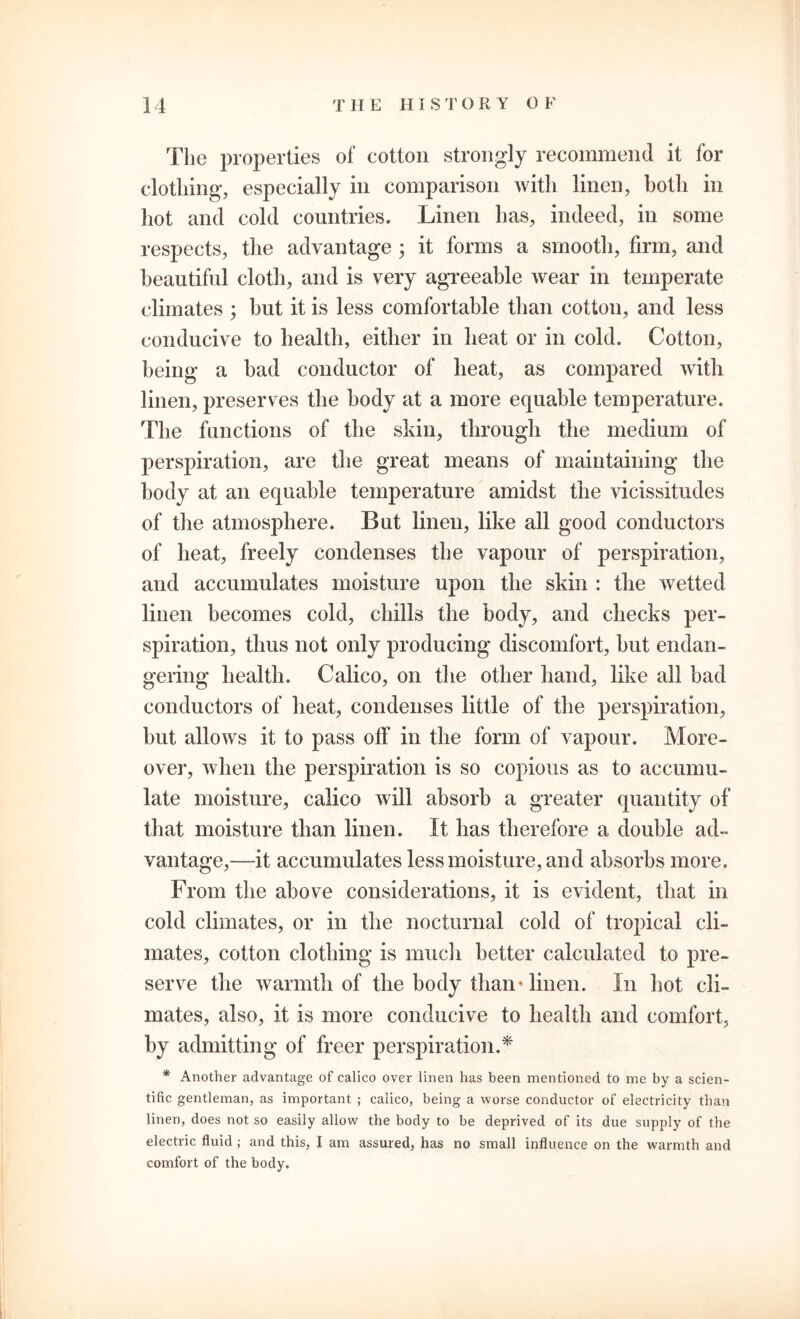 The properties of cotton strongly recommend it for clothing, especially in comparison with linen, both in hot and cold countries. Linen has, indeed, in some respects, the advantage ; it forms a smooth, firm, and beautiful cloth, and is very agreeable wear in temperate climates ; but it is less comfortable than cotton, and less conducive to health, either in heat or in cold. Cotton, being a bad conductor of heat, as compared with linen, preserves the body at a more equable temperature. The functions of the skin, through the medium of perspiration, are the great means of maintaining the body at an equable temperature amidst the vicissitudes of the atmosphere. But linen, like all good conductors of heat, freely condenses the vapour of perspiration, and accumulates moisture upon the skin : the wetted linen becomes cold, chills the body, and checks per- spiration, thus not only producing discomfort, but endan- gering health. Calico, on the other hand, like all bad conductors of heat, condenses little of the perspiration, but allows it to pass off in the form of vapour. More- over, when the perspiration is so copious as to accumu- late moisture, calico will absorb a greater quantity of that moisture than linen. It has therefore a double ad- vantage,—it accumulates less moisture, and absorbs more. From the above considerations, it is evident, that in cold climates, or in the nocturnal cold of tropical cli- mates, cotton clothing is much better calculated to pre- serve the warmth of the body than'linen. In hot cli- mates, also, it is more conducive to health and comfort, by admitting of freer perspiration.* * Another advantage of calico over linen has been mentioned to me by a scien- tific gentleman, as important ; calico, being a worse conductor of electricity than linen, does not so easily allow the body to be deprived of its due supply of the electric fluid ; and this, I am assured, has no small influence on the warmth and comfort of the body.