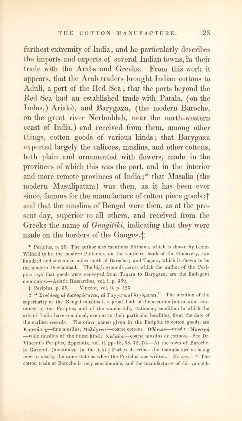 furthest extremity of India; and lie particularly describes the imports and exports of several Indian towns, in their trade with the Arabs and Greeks. From this work it appears, that the Arab traders brought Indian cottons to Aduli, a port of the Red Sea; that the ports beyond the Red Sea had an established trade with Ratal a, (on the Indus,) Ariake, and Barygaza, (the modern Baroche, on the great river Nerbuddah, near the north-western coast of India,) and received from them, among other things, cotton goods of various kinds; that Barygaza exported largely the calicoes, muslins, and other cottons, both plain and ornamented with flowers, made in the provinces of which this w as the port, and in the interior and more remote provinces of India ;* that Masalia (the modern Masulipatam) was then, as it has been ever since, famous for the manufacture of cotton piece goods yf and that the muslins of Bengal were then, as at the pre- sent day, superior to all others, and received from the Greeks the name of Gangitiki, indicating that they were made on the borders of the Ganges.^ * Periplus, p. 28. The author also mentions Plithana, which is shown by Lieut. Wilford to be the modern Pultanah, on the southern bank of the Godavery, two hundred and seventeen miles south of Baroche; and Tagara, which is shown to be the modern Dowlatabad. The high grounds across which the author of the Peri- plus says that goods were conveyed from Tagara to Barygaza, are the Ballagaut mountains.—Asiatic Researches, vol. i. p. 369. f Periplus, p. 35. Vincent, vol. ii. p. 523. t u ^ivdoveg at diatpopojTaTai, at Tay-yin/cat XsydjU.fi'at.” The mention of the superiority of the Bengal muslins is a proof both of the accurate information con- tained in the Periplus, and of the wonderfully stationary condition in which the arts of India have remained, even as to their particular localities, from the date of the earliest records. The other names given in the Periplus to cotton goods, are Kap7ra<70£—fine muslins; MoXo%wa—coarse cottons; ’OQoviov—muslin; Movaxv —wide muslins of the finest kind; Xvdcuov—coarse muslins or cottons.—See Dr. Vincent’s Periplus, Appendix, vol. ii. pp. 18, 58, 75, 76.—At the town of Baroche, in Guzerat, (mentioned in the text,) Forbes describes the manufacture as being now in nearly the same state as when the Periplus was written. He says—“ The cotton trade at Baroche is very considerable, and the manufactures of this valuable