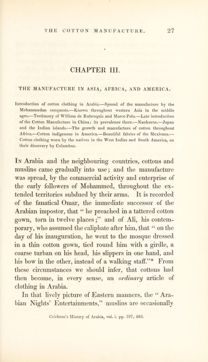 CHAPTER III. THE MANUFACTURE IN ASIA, AFRICA, AND AMERICA. Introduction of cotton clothing in Arabia.—Spread of the manufacture by the Mohammedan conquests.—Known throughout western Asia in the middle ages.—Testimony of William de Rubruquis and Marco Polo.—Late introduction of the Cotton Manufacture in China; its prevalence there.—Nankeens.—Japan and the Indian islands.—The growth and manufacture of cotton throughout Africa.'—Cotton indigenous in America.—Beautiful fabrics of the Mexicans.-—- Cotton clothing worn by the natives in the West Indies and South America, on their discovery by Columbus. In Arabia and the neighbouring countries, cottons and muslins came gradually into use; and the manufacture was spread, by the commercial activity and enterprise of the early followers of Mohammed, throughout the ex- tended territories subdued by their arms. It is recorded of the fanatical Omar, the immediate successor of the Arabian impostor, that “ he preached in a tattered cotton gown, torn in twelve places;” and of Ali, his contem- porary, who assumed the caliphate after him, that “ on the day of his inauguration, he went to the mosque dressed in a thin cotton gown, tied round him with a girdle, a coarse turban on his head, his slippers in one hand, and his bow in the other, instead of a walking staff.”* From these circumstances we should infer, that cottons had then become, in every sense, an ordinary article of clothing in Arabia. In that lively picture of Eastern manners, the a Ara- bian Nights’ Entertainments,” muslins are occasionally Crichton’s History of Arabia, vol. i. pp. 397, 403.