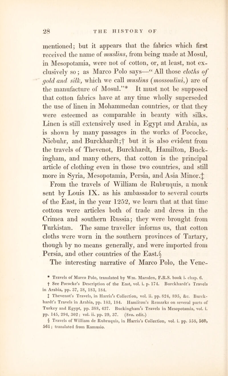 mentioned; but it appears that the fabrics which first received the name of muslins, from being made at Mosul, in Mesopotamia, were not of cotton, or, at least, not ex- clusively so ; as Marco Polo says—“ All those cloths of (fold and silk, which we call muslins (mossoulini,) are of the manufacture of Mosul.”* * * § It must not be supposed that cotton fabrics have at any time wholly superseded the use of linen in Mohammedan countries, or that they were esteemed as comparable in beauty with silks. Linen is still extensively used in Egypt and Arabia, as is shown by many passages in the works of Pococke, Niebuhr, and Burckhardt;t but it is also evident from the travels of Thevenot, Burckhardt, Hamilton, Buck- ingham, and many others, that cotton is the principal article of clothing even in those two countries, and still more in Syria, Mesopotamia, Persia, and Asia Minor From the travels of William de Rubruquis, a monk sent by Louis IX. as his ambassador to several courts of the East, in the year 1252, we learn that at that time cottons were articles both of trade and dress in the Crimea and southern Russia; they were brought from Turkistan. The same traveller informs us, that cotton cloths were worn in the southern provinces of Tartary, though by no means generally, and were imported from Persia, and other countries of the East.§ The interesting narrative of Marco Polo, the Yene- * Travels of Marco Polo, translated by Wm. Marsden, F.R.S. book i. chap. 6. t See Pococke’s Description of the East, vol. i. p. 174. Burckhardt’s Travels in Arabia, pp. 37, 38, 183, 184. % Thevenot’s Travels, in Harris’s Collection, vol. ii. pp. 824, 895, &c. Burck- hardt’s Travels in Arabia, pp. 183, 184. Hamliton’s Remarks on several parts of Turkey and Egypt, pp. 388, 427. Buckingham’s Travels in Mesopotamia, vol. i. pp. 145, 294, 302 ; vol. ii. pp. 29, 37. (8vo. edit.) § Travels of William de Rubruquis, in Harris’s Collection, vol. i. pp. 558, 560, 561 ; translated from Ramusio.