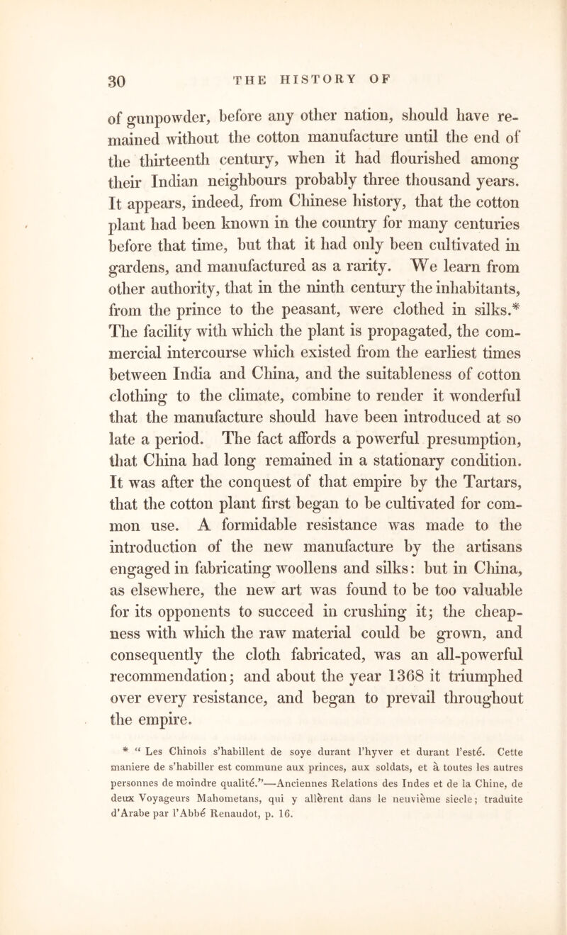 of gunpowder, before any other nation, should have re- mained without the cotton manufacture until the end of the thirteenth century, when it had flourished among their Indian neighbours probably three thousand years. It appears, indeed, from Chinese history, that the cotton plant had been known in the country for many centuries before that time, but that it had only been cultivated in gardens, and manufactured as a rarity. We learn from other authority, that in the ninth century the inhabitants, from the prince to the peasant, were clothed in silks.* The facility with which the plant is propagated, the com- mercial intercourse which existed from the earliest times between India and China, and the suitableness of cotton clothing to the climate, combine to render it wonderful that the manufacture should have been introduced at so late a period. The fact affords a powerful presumption, that China had long remained in a stationary condition. It was after the conquest of that empire by the Tartars, that the cotton plant first began to be cultivated for com- mon use. A formidable resistance was made to the introduction of the new manufacture by the artisans engaged in fabricating woollens and silks: but in China, as elsewhere, the new art was found to be too valuable for its opponents to succeed in crushing it; the cheap- ness with which the raw material could be grown, and consequently the cloth fabricated, was an all-powerful recommendation; and about the year 1368 it triumphed over every resistance, and began to prevail throughout the empire. * <( Les Chinois s’habillent de soye durant l’hyver et durant l’est6. Cette maniere de s’habiller est commune aux princes, aux soldats, et a toutes les autres personnes de moindre quality/’—Anciennes Relations des Indes et de la Chine, de deux Voyageuvs Mahometans, qui y allerent dans le neuvieme siecle; traduite d’Arabe par l’Abb£ Renaudot, p. 16.