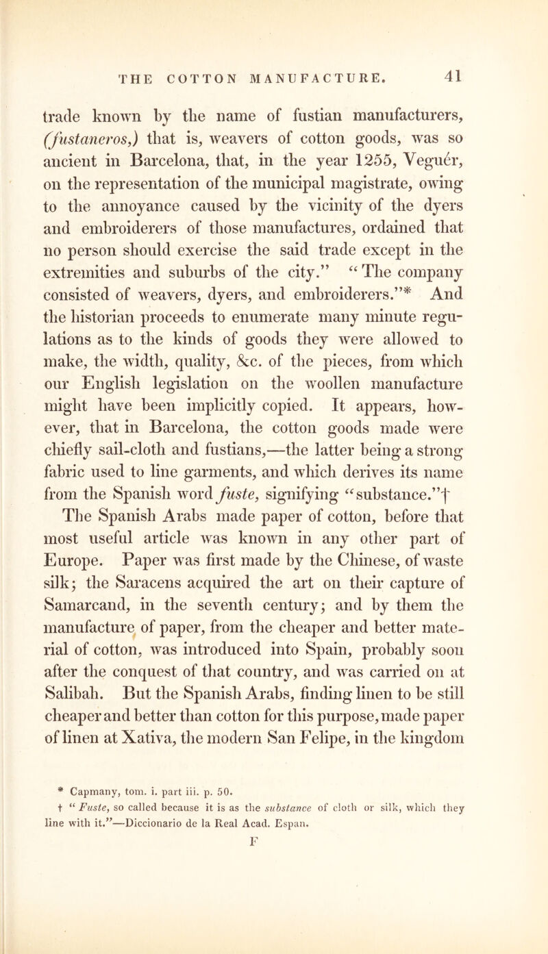 trade known by the name of fustian manufacturers, (fustaneros,) that is, weavers of cotton goods, was so ancient in Barcelona, that, in the year 1255, Veguer, on the representation of the municipal magistrate, owing to the annoyance caused by the vicinity of the dyers and embroiderers of those manufactures, ordained that no person should exercise the said trade except in the extremities and suburbs of the city.” “ The company consisted of weavers, dyers, and embroiderers.”* And the historian proceeds to enumerate many minute regu- lations as to the kinds of goods they were allowed to make, the width, quality, &c. of the pieces, from which our English legislation on the woollen manufacture might have been implicitly copied. It appears, how- ever, that in Barcelona, the cotton goods made were chiefly sail-cloth and fustians,—“the latter being a strong- fabric used to line garments, and which derives its name from the Spanish word fuste, signifying “ substance. The Spanish Arabs made paper of cotton, before that most useful article was known in any other part of Europe. Paper was first made by the Chinese, of waste silk; the Saracens acquired the art on their capture of Samarcand, in the seventh century; and by them the manufacture of paper, from the cheaper and better mate- rial of cotton, was introduced into Spain, probably soon after the conquest of that country, and was carried on at Salibah. But the Spanish Arabs, finding linen to be still cheaper and better than cotton for this purpose, made paper of linen at Xativa, the modern San Felipe, in the kingdom * Capmany, tom. i. part iii. p. 50. t “ Fuste, so called because it is as the substance of cloth or silk, which they line with it.”—Diccionario de la Real Acad. Espan. F