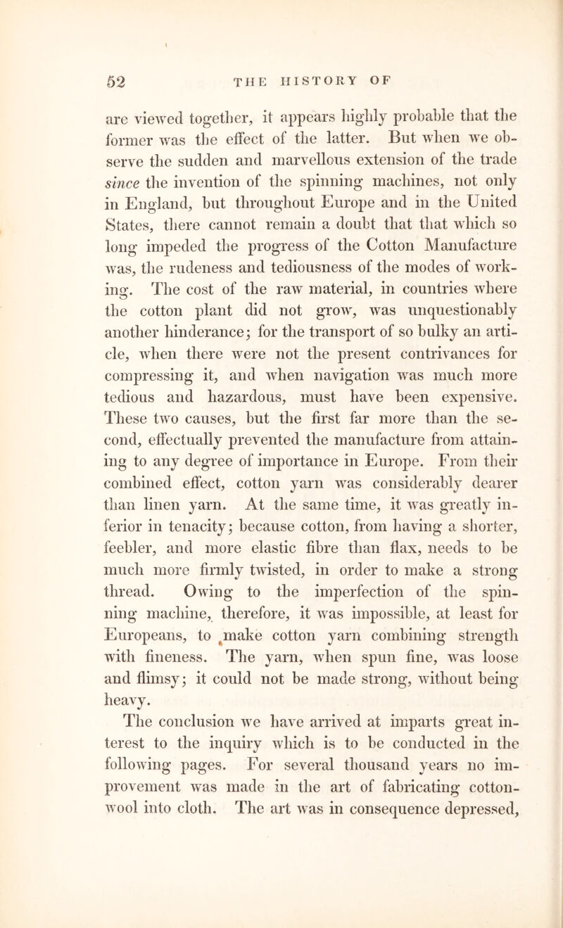 are viewed together, it appears highly probable that the former was the effect of the latter. But when we ob- serve the sudden and marvellous extension of the trade since the invention of the spinning machines, not only in England, hut throughout Europe and in the United States, there cannot remain a doubt that that which so long impeded the progress of the Cotton Manufacture was, the rudeness and tediousness of the modes of work- ing. The cost of the raw material, in countries where the cotton plant did not grow, was unquestionably another hinderance; for the transport of so bulky an arti- cle, when there were not the present contrivances for compressing it, and when navigation was much more tedious and hazardous, must have been expensive. These two causes, hut the first far more than the se- cond, effectually prevented the manufacture from attain- ing to any degree of importance in Europe. From their combined effect, cotton yarn was considerably dearer than linen yarn. At the same time, it was greatly in- ferior in tenacity; because cotton, from having a shorter, feebler, and more elastic fibre than flax, needs to be much more firmly twisted, in order to make a strong thread. Owing to the imperfection of the spin- ning machine, therefore, it was impossible, at least for Europeans, to make cotton yarn combining strength with fineness. The yarn, when spun fine, was loose and flimsy; it could not he made strong, without being heavy. The conclusion we have arrived at imparts great in- terest to the inquiry which is to he conducted in the following pages. For several thousand years no im- provement was made in the art of fabricating cotton- wool into cloth. The art was in consequence depressed.