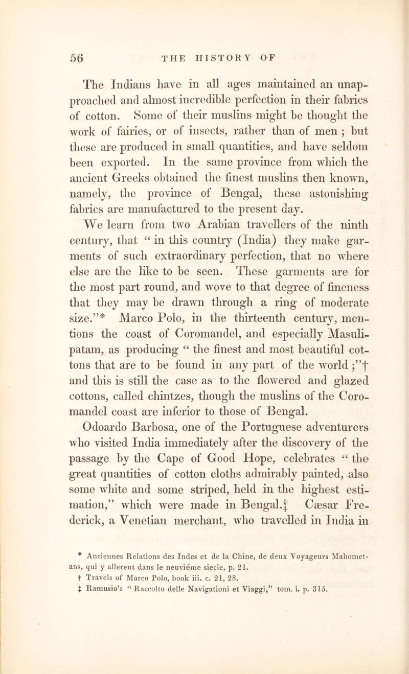 The Indians have in all ages maintained an unap- proached and almost incredible perfection in their fabrics of cotton. Some of their muslins might he thought the work of fairies, or of insects, rather than of men ; but these are produced in small quantities, and have seldom been exported. In the same province from which the ancient Greeks obtained the finest muslins then known, namely, the province of Bengal, these astonishing fabrics are manufactured to the present day. We learn from two Arabian travellers of the ninth century, that “ in this country (India) they make gar- ments of such extraordinary perfection, that no where else are the like to be seen. These garments are for the most part round, and wove to that degree of fineness that they may be drawn through a ring of moderate size.”* Marco Polo, in the thirteenth century, men- tions the coast of Coromandel, and especially Masuii- patam, as producing “ the finest and most beautiful cot- tons that are to be found in any part of the world and this is still the case as to the flowered and glazed cottons, called chintzes, though the muslins of the Coro- mandel coast are inferior to those of Bengal. Odoardo Barbosa, one of the Portuguese adventurers who visited India immediately after the discovery of the passage by the Cape of Good Hope, celebrates “ the great quantities of cotton cloths admirably painted, also some white and some striped, held in the highest esti- mation,” which were made in Bengal.J Caesar Fre- derick, a Venetian merchant, who travelled in India in * Anciennes Relations des Indes et de la Chine, de deux Voyageurs Mahomet- ans, qui y allerent dans le neuvi^me siecle, p. 21. t Travels of Marco Polo, book iii. c. 21, 28. i Ramusio’s “ Raccolto delle Navigationi et Viaggi,” tom. i. p. 315.