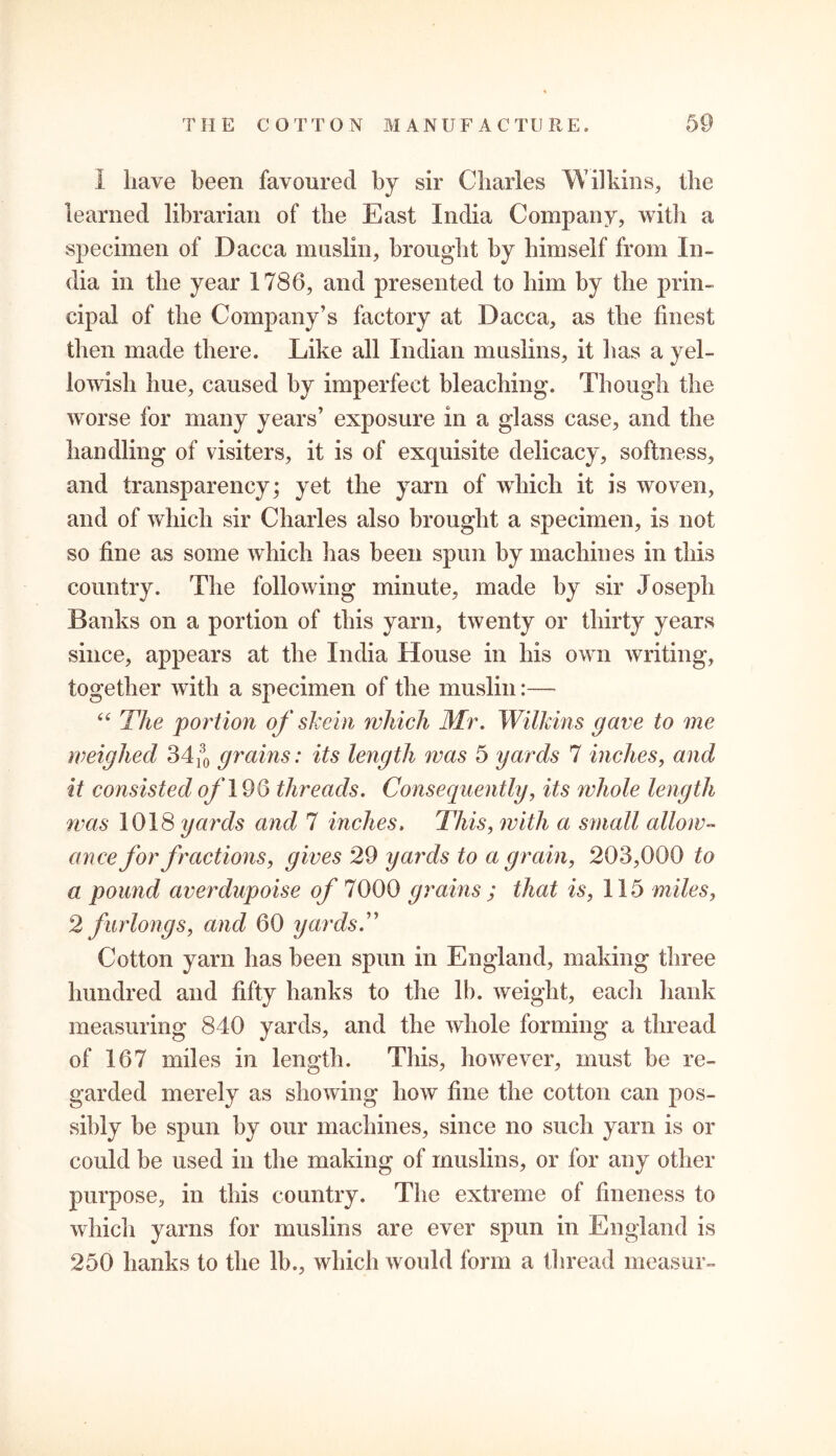 I have been favoured by sir Charles Wilkins, the learned librarian of the East India Company, with a specimen of Dacca muslin, brought by himself from In- dia in the year 1786, and presented to him by the prin- cipal of the Company’s factory at Dacca, as the finest then made there. Like all Indian muslins, it lias a yel- lowish hue, caused by imperfect bleaching. Though the worse for many years’ exposure in a glass case, and the handling of visiters, it is of exquisite delicacy, softness, and transparency; yet the yarn of which it is woven, and of which sir Charles also brought a specimen, is not so fine as some which has been spun by machines in this country. The following minute, made by sir Joseph Banks on a portion of this yarn, twenty or thirty years since, appears at the India House in his own writing, together with a specimen of the muslin:— “ The portion of skein which Mr. Wilkins gave to me weighed 34^ grains: its length was 5 yards 7 inches, and it consisted of 196 threads. Consequently, its whole length was 1018 yards and 7 inches. This, with a small allow- ance for fractions, gives 29 yards to a grain, 203,000 to a pound averdupoise of 7000 grains ; that is, 115 miles, 2 furlongs, and 60 yardsT Cotton yarn has been spun in England, making three hundred and fifty hanks to the lb. weight, each hank measuring 840 yards, and the whole forming a thread of 167 miles in length. This, however, must be re- garded merely as showing how fine the cotton can pos- sibly be spun by our machines, since no such yarn is or could be used in the making of muslins, or for any other purpose, in this country. The extreme of fineness to which yarns for muslins are ever spun in England is 250 hanks to the lb., which would form a thread measur-