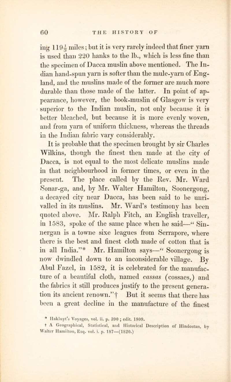 ing 119^ miles; but it is very rarely indeed that finer yarn is used than 220 hanks to the lb., which is less fine than the specimen of Dacca muslin above mentioned. The In- dian hand-spun yarn is softer than the mule-yarn of Eng- land, and the muslins made of the former are much more durable than those made of the latter. In point of ap- pearance, however, the hook-muslin of Glasgow is very superior to the Indian muslin, not only because it is better bleached, but because it is more evenly woven, and from yarn of uniform thickness, whereas the threads in the Indian fabric vary considerably. It is probable that the specimen brought by sir Charles Wilkins, though the finest then made at the city of Dacca, is not equal to the most delicate muslins made in that neighbourhood in former times, or even in the present. The place called by the Rev. Mr. Ward Sonar-ga, and, by Mr. Walter Hamilton, Soonergong, a decayed citv near Dacca, has been said to be unri- vailed in its muslins. Mr. Ward’s testimony has been quoted above. Mr. Ralph Fitch, an English traveller, in 1583, spoke of the same place when he said—“ Sin- nergan is a towne sixe leagues from Serrapore, where there is the best and finest cloth made of cotton that is in all India.”* Mr. Hamilton says—“ Soonergong is now dwindled down to an inconsiderable village. By Abul Fazel, in 1582, it is celebrated for the manufac- ture of a beautiful cloth, named cassas (cossaes,) and the fabrics it still produces justify to the present genera- tion its ancient renown.” j~ But it seems that there has been a great decline in the manufacture of the finest * Hakluyt’s Voyages, vol. ii. p. 390 ; edit. 1809. t A Geographical, Statistical, and Historical Description of Hindostan, by Walter Hamilton, Esq. vol. i. p. 187—(1820.)