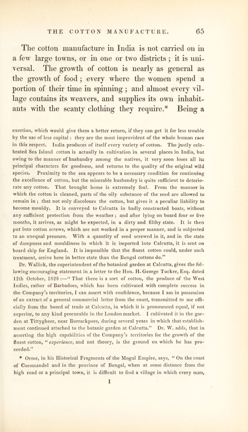 The cotton manufacture in India is not carried on in a few large towns, or in one or two districts; it is uni- versal. The growth of cotton is nearly as general as the growth of food; every where the women spend a portion of their time in spinning; and almost every vil- lage contains its weavers, and supplies its own inhabit- ants with the scanty clothing they require.* Being a exertion, which would give them a better return, if they can get it for less trouble by the use of less capital: they are the most improvident of the whole human race in this respect. India produces of itself every variety of cotton. The justly cele- brated Sea Island cotton is actually in cultivation in several places in India, but owing to the manner of husbandry among the natives, it very soon loses all its principal characters for goodness, and returns to the quality of the original wild species. Proximity to the sea appears to be a necessary condition for continuing the excellence of cotton, but the miserable husbandry is quite sufficient to deterio- rate any cotton. That brought home is extremely foul. From the manner in which the cotton is cleaned, parts of the oily substance of the seed are allowed to remain in ; that not only discolours the cotton, but gives it a peculiar liability to become mouldy. It is conveyed to Calcutta in badly constructed boats, without any sufficient protection from the weather ; and after lying on board four or five months, it arrives, as might be expected, in a dirty and filthy state. It is then put into cotton screws, which are not worked in a proper manner, and is subjected to an unequal pressure. With a quantity of seed screwed in it, and in the state of dampness and mouldiness in which it is imported into Calcutta, it is sent on board ship for England. It is impossible that the finest cotton could, under such treatment, arrive here in better state than the Bengal cottons do.” Dr. Wallick, the superintendent of the botanical garden at Calcutta, gives the fol- lowing encouraging statement in a letter to the Hon. H. George Tucker, Esq. dated 12th October, 1828 :—“ That there is a sort of cotton, the produce of the West Indies, rather of Barbadoes, which has been cultivated with complete success in the Company’s territories, I can assert with confidence, because I am in possession of an extract of a general commercial letter from the court, transmitted to me offi- cially from the board of trade at Calcutta, in which it is pronounced equal, if not superior, to any kind procurable in the London market. I cultivated it in the gar- den at Tittygheer, near Borrackpore, during several years in which that establish- ment continued attached to the botanic garden at Calcutta.” Dr. W. adds, that in asserting the high capabilities of the Company’s territories for the growth of the finest cotton, “ experience, and not theory, is the ground on which he has pro- ceeded.” * Orme, in his Historical Fragments of the Mogul Empire, says, “ On the coast of Coromandel and in the province of Bengal, when at some distance from the high road or a principal town, it is difficult to find a village in which every man, 1