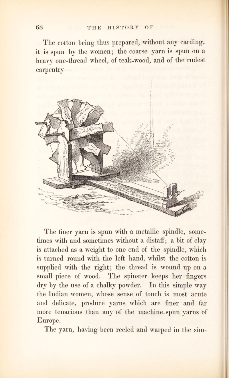 The cotton being thus prepared, without any carding, it is spun by the women; the coarse yarn is spun on a heavy one-thread wheel, of teak-wood, and of the rudest carpentry— I ! ? 1 1 The finer yarn is spun with a metallic spindle, some- times with and sometimes without a distaff; a bit of clay is attached as a weight to one end of the spindle, which is turned round with the left hand, whilst the cotton is supplied with the right; the thread is wound up on a small piece of wood. The spinster keeps her fingers dry by the use of a chalky powder. In this simple way the Indian women, whose sense of touch is most acute and delicate, produce yarns which are finer and far more tenacious than any of the machine-spun yarns of Europe. The yarn, having been reeled and warped in the sim~