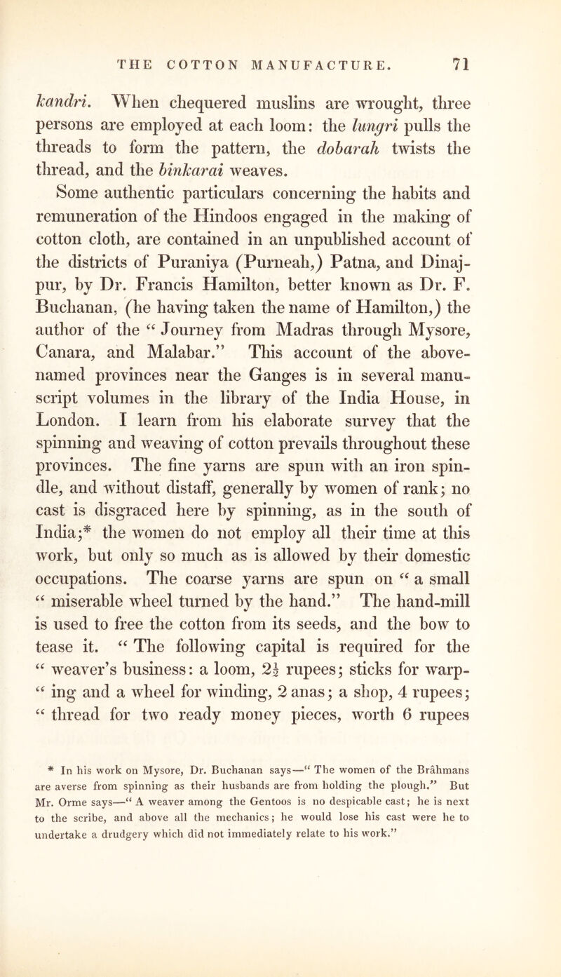 kandri. When chequered muslins are wrought, three persons are employed at each loom: the lungri pulls the threads to form the pattern, the dobarah twists the thread, and the binkarai weaves. Some authentic particulars concerning the habits and remuneration of the Hindoos engaged in the making of cotton cloth, are contained in an unpublished account of the districts of Puraniya (Purneah,) Patna, and Dinaj- pur, by Dr. Francis Hamilton, better known as Dr. F. Buchanan, (he having taken the name of Hamilton,) the author of the “ Journey from Madras through Mysore, Canara, and Malabar.” This account of the above- named provinces near the Ganges is in several manu- script volumes in the library of the India House, in London. I learn from his elaborate survey that the spinning and weaving of cotton prevails throughout these provinces. The fine yarns are spun with an iron spin- dle, and without distaff, generally by women of rank; no cast is disgraced here by spinning, as in the south of India;* the women do not employ all their time at this work, but only so much as is allowed by their domestic occupations. The coarse yarns are spun on “ a small “ miserable wheel turned by the hand.” The hand-mill is used to free the cotton from its seeds, and the bow to tease it. “ The following capital is required for the “ weaver’s business: a loom, 2} rupees; sticks for warp- “ ing and a wheel for winding, 2 anas; a shop, 4 rupees; “ thread for two ready money pieces, worth 6 rupees * In his work on Mysore, Dr. Buchanan says—“ The women of the Brahmans are averse from spinning as their husbands are from holding the plough.” But Mr. Orme says—“ A weaver among the Gentoos is no despicable cast; he is next to the scribe, and above all the mechanics; he would lose his cast were he to undertake a drudgery which did not immediately relate to his work.”