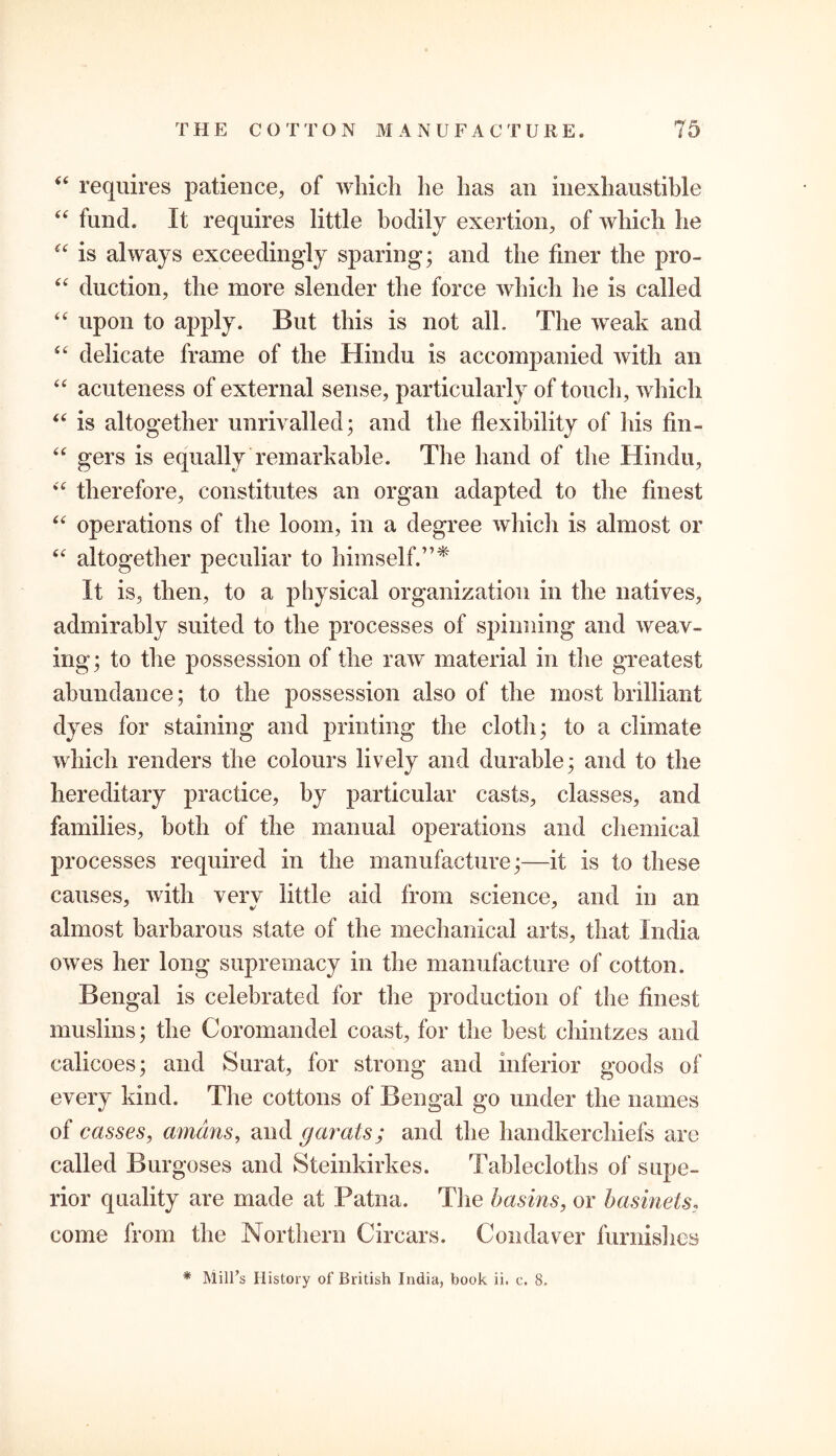 “ requires patience, of which he has an inexhaustible “ fund. It requires little bodily exertion, of which he “ is always exceedingly sparing; and the finer the pro- “ duction, the more slender the force which he is called “ upon to apply. But this is not all. The weak and “ delicate frame of the Hindu is accompanied with an “ acuteness of external sense, particularly of touch, which “ is altogether unrivalled; and the flexibility of his fin- “ gers is equally remarkable. The hand of the Hindu, “ therefore, constitutes an organ adapted to the finest “ operations of the loom, in a degree which is almost or “ altogether peculiar to himself.”* It is, then, to a physical organization in the natives, admirably suited to the processes of spinning and weav- ing; to the possession of the raw’ material in the greatest abundance; to the possession also of the most brilliant dyes for staining and printing the cloth; to a climate which renders the colours lively and durable; and to the hereditary practice, by particular casts, classes, and families, both of the manual operations and chemical processes required in the manufacture;—it is to these causes, with verv little aid from science, and in an almost barbarous state of the mechanical arts, that India owes her long supremacy in the manufacture of cotton. Bengal is celebrated for the production of the finest muslins; the Coromandel coast, for the best chintzes and calicoes; and Surat, for strong and inferior goods of every kind. The cottons of Bengal go under the names of casses, amans, and (jurats; and the handkerchiefs are called Burgoses and Steinkirkes. Tablecloths of supe- rior quality are made at Patna. The basins, or basinets, come from the Northern Circars. Condaver furnishes